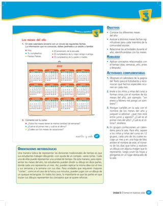 un id ad



                                                                                                                                                                                       3
                                                                                                                                                  OBJETIVOS
                                                                                                            Obser vo e identifico u ni da dd
                                                                                                                                     un ida



                                                                                                                                             3      Conocer los diferentes meses
                                                                                                                                                    del año.
    Los meses del año                                                                                                                               Asociar a distintos meses fechas sig-
                                                                                                                                                    niﬁcativas para cada miembro de la
    1.
                                                                                                                                                    comunidad escolar.
         Hoy.                                                                                                                                       Relacionar las actividades durante el
                                                                     El aniversario de la escuela.
         Tu cumpleaños.                                                                                                                             año, identiﬁcándolas con los meses.
                                                                     El cumpleaños de tu mejor amigo o amiga.
         Fiestas Patrias.                                            El cumpleaños de tu padre o madre.                                           HABILIDAD
                                                                                                                                                    Aplicar conceptos relacionados con
                                                                                                                                                    el tiempo (días, semanas, año, antes
                                                                          2012
                                                                                                                                                    y después).
                   ENERO                              FEBRERO                        MARZO                           ABRIL
            L M M J V S D

            2 3 4 5 6 7 8
                              1
                                             L M M

                                             6 7 8
                                                   1
                                                            J
                                                            2
                                                            9
                                                                V
                                                                 3
                                                                10
                                                                      S
                                                                      4
                                                                     11
                                                                          D
                                                                           5
                                                                          12
                                                                                L M M J
                                                                                         1
                                                                                             V
                                                                                              2
                                                                                                   S
                                                                                                   3
                                                                                                       D
                                                                                                        4
                                                                                                               L M M J V S D

                                                                                                               2 3 4 5 6 7 8
                                                                                                                                 1                ACTIVIDADES COMPLEMENTARIAS
                                                                                5 6 7 8       9   10   11
            9 10 11 12 13 14 15             13 14 15       16   17   18   19   12 13 14 15   16   17   18      9 10 11 12 13 14 15
           16 17 18 10 20 21 22             20 21 22       23   24   25   26   19 20 21 22   23   24   25     16 17 18 10 20 21 22                1. Observen el calendario de la página
           23 24 25 26 27 28 29             27 28 29                           26 27 28 29   30   31          23 24 25 26 27 28 29
           30 31                                                                                              30                                     del Texto para el Estudiante y reco-
                    MAYO                               JUNIO                          JULIO                        AGOSTO                            nozcan qué hechos especiales ocu-
            L M    M     J   V     S   D     L M M J V                S   D     L M M J V S D                  L M M      J   V     S   D
               1    2    3    4    5    6                1            2    3                      1                  1    2    3    4    5           rren en cada mes.
            7 8     9   10   11   12   13    4 5 6 7 8                9   10    2 3 4 5 6 7 8                  6 7 8      9   10   11   12
           14 15
           21 22
                   16
                   23
                        17
                        24
                             18
                             25
                                  19
                                  26
                                       20
                                       27
                                            11 12 13 14 15
                                            18 19 20 21 22
                                                                     16
                                                                     23
                                                                          17
                                                                          24
                                                                                9 10 11 12 13 14 15
                                                                               16 17 18 10 20 21 22
                                                                                                              13 14 15
                                                                                                              20 21 22
                                                                                                                         16
                                                                                                                         23
                                                                                                                              17
                                                                                                                              24
                                                                                                                                   18
                                                                                                                                   25
                                                                                                                                        19
                                                                                                                                        26
                                                                                                                                                  2. Invite a los niños y niñas del curso a
           28 29   30   31                  25 26 27 28 29           30        23 24 25 26 27 28 29
                                                                               30 31
                                                                                                              27 28 29   30   31                     formar rimas con el nombre de los
               SEPTIEMBRE                             OCTUBRE                      NOVIEMBRE                      DICIEMBRE
                                                                                                                                                     meses del año, por ejemplo: “en
            L M M J V S                D     L   M    M     J   V     S   D     L M M J      V     S   D       L M M J V S              D            enero y febrero me pongo un som-
                           1            2    1    2    3    4    5    6    7             1    2    3    4                     1          2
            3 4 5 6 7 8                 9    8    9   10   11   12   13   14    5 6 7 8       9   10   11      3 4 5 6 7 8               9           brero”.
           10 11 12 13 14 15           16   15   16   17   18   19   20   21   12 13 14 15   16   17   18     10 11 12 13 14 15         16
           17 18 19 20 21 22           23   22   23   24   25   26   27   28   19 20 21 22   23   24   25     17 18 19 20 21 22         23
           24 25 26 27 28 29           30   29   30   31                       26 27 28 29   30               24 25 26 27 28 29         30        3. Pongan carteles en la sala con el
                                                                                                              31
                                                                                                                                                     nombre de los meses del año y
                                                                                                                                                     jueguen a adivinar: ¿qué mes está
                                                                                                                                                     entre junio y agosto? ¿Cuál es el
    2.                                                                                                                                               primer mes del año? ¿Cuál es el úl-
         ¿Todos los meses tienen la misma cantidad de semanas?                                                                                       timo?, etcétera.
         ¿Cuál es el primer mes y cuál es el último?                                                                                              4. En grupos confeccionen un calen-
         ¿Cuáles son los meses de vacaciones?                                                                                                        dario para la sala. Para ello, separe
                                                                                                                                                     a los niños y niñas del curso en 12
                                                                                                             &sesenta y &siete               67      grupos, cada uno de los cuales es-
                                                                                                                                                     coge un mes y en una hoja de bloc
                                                                                                                                                     anoten el nombre de este, el núme-
                                                                                                                                                     ro de los días que tiene y realicen
ORIENTACIONES METODOLÓGICAS                                                                                                                          un dibujo con alguna imagen que lo
Una manera lúdica de representar las divisiones tradicionales de tiempo es que                                                                       represente; luego unan las hojas y
sus estudiantes trabajen dibujando –con ayuda de un compás– varias tortas. Cada                                                                      pónganlas en un lugar destacado de
una de ellas puede representar una unidad de tiempo. De esta manera, para repre-                                                                     la sala.
sentar los meses del año, los estudiantes pueden dividir su dibujo en doce partes,
donde cada uno representa un mes. Así, pueden replicar la misma idea con el mes
y sus semanas y la semana con sus días. Para unidades que requieren mayores
“cortes”, como es el caso de la hora y sus minutos, pueden jugar con un dibujo de
un queque rectangular. En todos los casos, lo importante es que las partes en que
trozan sus dibujos representen los conceptos que se quiere reforzar.




                                                                                                                                                        Unidad 3: El tiempo en nuestras vidas 97
 