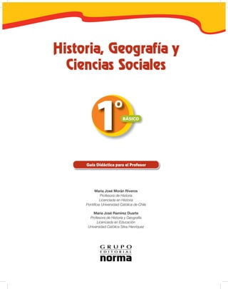 Histori , Geogr fí y
  Cienci s Soci les


                       º
            1               BÁSICO




     Guía Didáctica para el Profesor




          María José Morán Riveros
              Profesora de Historia
              Licenciada en Historia
     Pontiﬁcia Universidad Católica de Chile

         María José Ramírez Duarte
       Profesora de Historia y Geografía
           Licenciada en Educación
      Universidad Católica Silva Henríquez
 