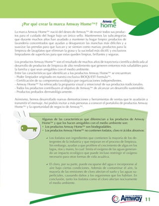 11
¿Por qué crear la marca Amway Home™?
La marca Amway Home™ nació del deseo de Amway™ de reunir todos sus produc-
tos para el cuidado del hogar bajo un único sello. Mantenemos las subcategorías
que durante muchos años han ayudado a mantener tu hogar limpio: productos de
lavandería concentrados que ayudan a desaparecer las manchas más difíciles y a
suavizar las prendas para que luzcan y se sientan como nuevas; productos para la
limpieza de lavaplatos que eliminan la grasa y la suciedad más dícifil; y exclusivos
limpiadores de superficies para que estas queden limpias, brillantes y seguras.
Los productos Amway Home™ son el resultado de muchos años de trayectoria científica dedicada al
desarrollo de productos de limpieza de alto rendimiento que generen entornos más saludables para
la familia y que sean amigables con el medio ambiente.
Entre las características que identifican a los productos Amway Home™ se encuentran:
- Poder limpiador originado en nuestra exclusiva BIOQUEST Formula™.
- Certificación de su compromiso ecológico por organizaciones independientes.
- Amway Home™ ha refrescado la propuesta visual y emocional de sus productos tradicionales.
- Todos los productos contribuyen al objetivo de Amway™ de alcanzar un desarrollo sustentable.
- Productos probados dermatológicamente.
Asimismo, hemos desarrollado nuevas demostraciones y herramientas de ventas que te ayudarán a
transmitir el mensaje. Así podrás invitar a más personas a conocer el portafolio de productos Amway
Home™ y la oportunidad de negocio de Amway™.
Algunas de las características que diferencian a los productos de Amway
Home™ y que los hacen amigables con el medio ambiente son:
•	Los productos Amway Home™ son biodegradables.
•	 Los productos Amway Home™ no contienen fosfatos, cloro ni ácidos abrasivos:
DD Los fosfatos son ingredientes que contienen la mayoría de los de-
tergentes de la industria y que mejoran en el proceso de limpieza.
Sin embargo, ayudan a que prolifere el crecimiento de algas en los
lagos, ríos y mares, lo cual limita el oxígeno de las aguas generan-
do un impacto ecológico que puede incluso restringir el oxígeno
necesario para otras formas de vida acuática.
DD El cloro, por su parte, puede escaparse del agua e incorporarse al
aire bajo ciertas condiciones. Además de contaminar el aire, la
mayoría de las emisiones de cloro afectan el suelo y las aguas su-
perficiales, causando daños a los organismos que los habitan. En
conclusión, tanto los fosfatos como el cloro afectan nocivamente
el medio ambiente.
 