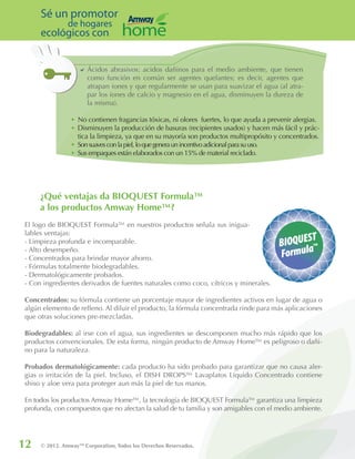 12 © 2012. AmwayTM
Corporation, Todos los Derechos Reservados.
Sé un promotor
de hogares
ecológicos con
¿Qué ventajas da BIOQUEST Formula™
a los productos Amway Home™?
El logo de BIOQUEST Formula™ en nuestros productos señala sus inigua-
lables ventajas:
- Limpieza profunda e incomparable.
- Alto desempeño.
- Concentrados para brindar mayor ahorro.
- Fórmulas totalmente biodegradables.
- Dermatológicamente probados.
- Con ingredientes derivados de fuentes naturales como coco, cítricos y minerales.
Concentrados: su fórmula contiene un porcentaje mayor de ingredientes activos en lugar de agua o
algún elemento de relleno. Al diluir el producto, la fórmula concentrada rinde para más aplicaciones
que otras soluciones pre-mezcladas.
Biodegradables: al irse con el agua, sus ingredientes se descomponen mucho más rápido que los
productos convencionales. De esta forma, ningún producto de Amway Home™ es peligroso o dañi-
no para la naturaleza.
Probados dermatológicamente: cada producto ha sido probado para garantizar que no causa aler-
gias o irritación de la piel. Incluso, el DISH DROPS™ Lavaplatos Líquido Concentrado contiene
shiso y aloe vera para proteger aun más la piel de tus manos.
En todos los productos Amway Home™, la tecnología de BIOQUEST Formula™ garantiza una limpieza
profunda, con compuestos que no afectan la salud de tu familia y son amigables con el medio ambiente.
DD Ácidos abrasivos: acidos dañinos para el medio ambiente, que tienen
como función en común ser agentes quelantes; es decir, agentes que
atrapan iones y que regularmente se usan para suavizar el agua (al atra-
par los iones de calcio y magnesio en el agua, disminuyen la dureza de
la misma).
•	No contienen fragancias tóxicas, ni olores fuertes, lo que ayuda a prevenir alergias.
•	Disminuyen la producción de basuras (recipientes usados) y hacen más fácil y prác-
tica la limpieza, ya que en su mayoría son productos multipropósito y concentrados.
•	 Sonsuavesconlapiel,loquegeneraunincentivoadicionalparasuuso.
•	 Sus empaques están elaborados con un 15% de material reciclado.
 