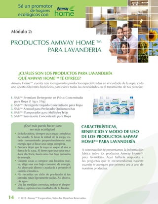 Módulo 2:
14 © 2012. AmwayTM
Corporation, Todos los Derechos Reservados.
Sé un promotor
de hogares
ecológicos con
A continuación te presentamos la información
básica sobre los productos Amway Home™
para lavandería. Aquí hallarás respuesta a
las preguntas que te recomendamos hacerte
cuando te acerques por primera vez a uno de
nuestros productos.
CARACTERÍSTICAS,
BENEFICIOS Y MODO DE USO
DE LOS PRODUCTOS AMWAY
HOME™ PARA LAVANDERÍA
PRODUCTOS AMWAY HOME TM
PARA LAVANDERIA
¿Qué más puedo hacer para
ser más ecológico?
•	En tu lavadora, siempre usa cargas completas
de lavado. Si lavas la mitad de la carga, es-
tarás consumiendo proporcionalmente más
energía que al lavar una carga completa.
•	Procura dejar que la ropa se seque al aire o
fuera de la casa. Si tienes que usar una seca-
dora eléctrica, busca una con bajo consumo
de energía.
•	Cuando vayas a comprar una lavadora nue-
va, elige una con bajo consumo de energía.
Así ahorrarás dinero y ayudarás a prevenir el
cambio climático.
•	No necesitas un ciclo de pre-lavado si tus
prendas están ligeramente sucias. Así ahorra-
rás agua.
•	Usa las medidas correctas, reduce el desper-
dicio y optimiza los resultados de tu lavado.
Amway Home™ cuenta con los siguientes productos especializados en el cuidado de la ropa; cada
uno aporta diferentes beneficios para cubrir todas las necesidades en el tratamiento de tus prendas:
¿CUÁLES SON LOS PRODUCTOS PARA LAVANDERÍA
QUE AMWAY HOME™TE OFRECE?
1. SA8™ Premium Detergente en Polvo Concentrado
para Ropa (1 kg y 3 kg)
2. SA8™ Detergente Líquido Concentrado para Ropa
3. SA8™ Aerosol para Prelavado Quitamanchas
4. SA8™ Blanqueador para Múltiples Telas
5. SA8™ Suavizante Concentrado para Ropa
 