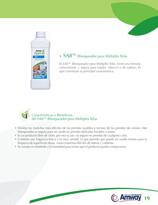 19
4. SA8™ Blanqueador para Múltiples Telas
El SA8™ Blanqueador para Múltiples Telas tiene una fórmula
concentrada  y segura para tejidos  blancos y de colores, lo
que constituye su principal característica.
•	Elimina las manchas más difíciles de las prendas lavables e incluso de las prendas de colores. Este
blanqueador es seguro para ser usado en prendas delicadas lavables a mano.
•	Es un producto libre de cloro, por eso su uso es seguro en prendas de cualquier color.
•	Contiene una fragancia fresca y es muy versátil, lo que permite que pueda ser usado incluso para la
limpieza de superficies duras, como manchas difíciles de teteras y cafeteras.
•	Su envase es resistente a la humedad para evitar que el producto pueda compactarse.
Características y Beneficios
del SA8™ Blanqueador para Múltiples Telas
 