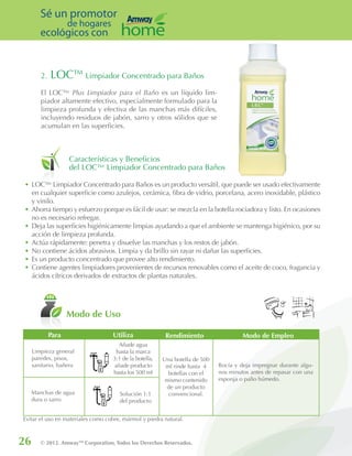 26 © 2012. AmwayTM
Corporation, Todos los Derechos Reservados.
Sé un promotor
de hogares
ecológicos con
2. LOC™ Limpiador Concentrado para Baños
El LOC™ Plus Limpiador para el Baño es un líquido lim-
piador altamente efectivo, especialmente formulado para la
limpieza profunda y efectiva de las manchas más difíciles,
incluyendo residuos de jabón, sarro y otros sólidos que se
acumulan en las superficies.
Características y Beneficios
del LOC™ Limpiador Concentrado para Baños
Modo de Uso
•	LOC™ Limpiador Concentrado para Baños es un producto versátil, que puede ser usado efectivamente
en cualquier superficie como azulejos, cerámica, fibra de vidrio, porcelana, acero inoxidable, plástico
y vinilo.
•	Ahorra tiempo y esfuerzo porque es fácil de usar: se mezcla en la botella rociadora y listo. En ocasiones
no es necesario refregar.
•	Deja las superficies higiénicamente limpias ayudando a que el ambiente se mantenga higiénico, por su
acción de limpieza profunda.
•	Actúa rápidamente: penetra y disuelve las manchas y los restos de jabón.
•	No contiene ácidos abrasivos. Limpia y da brillo sin rayar ni dañar las superficies.
•	Es un producto concentrado que provee alto rendimiento.
•	Contiene agentes limpiadores provenientes de recursos renovables como el aceite de coco, fragancia y
ácidos cítricos derivados de extractos de plantas naturales.
Limpieza general
paredes, pisos,
sanitario, bañera
Manchas de agua
dura o sarro
Solución 1:1
del producto
Una botella de 500
ml rinde hasta 4
botellas con el
mismo contenido
de un producto
convencional.
Rocía y deja impregnar durante algu-
nos minutos antes de repasar con una
esponja o paño húmedo.
Modo de EmpleoPara Utiliza Rendimiento
Añade agua
hasta la marca
3:1 de la botella,
añade producto
hasta los 500 ml
Evitar el uso en materiales como cobre, mármol y piedra natural.
 