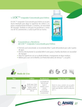 27
Modo de Uso
Características y Beneficios
del LOC™ Limpiador Concentrado para Vidrios
3. LOC™ Limpiador Concentrado para Vidrios
El LOC™ Limpiador Concentrado para Vidrios es un pro-
ducto diseñado para dejar la superficie de vidrios y es-
pejos completamente brillante y cristalina, sin necesidad
de enjuagar. También es útil para los parabrisas y venta-
nas de los automóviles y cuida la piel de tus manos.
•	Fórmula azul concentrada: se recomienda diluir 1 parte del producto por cada 3 partes
de agua.
•	Elimina efectivamente la suciedad difícil como grasa y huellas dactilares sin necesidad
de enjuagar.
•	Deja las superficies con un acabado brillante y transparente sin dejar residuos.
•	Idóneo para usar con la Botella con Pistola Rociadora de Amway™ y un paño.
Vidrios
Una botella de
500 ml rinde
hasta 4
botellas con el
mismo
contenido
de un producto
convencional.
Rocía la zona y sécala con un paño
limpio o una toalla de papel. Para tra-
bajos más difíciles, utiliza la dilución
de 1:1.
Modo de EmpleoPara Utiliza Rendimiento
Añade agua hasta
la marca 3:1 de la
botella, añade
producto hasta los
500 ml
 