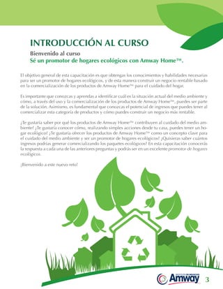 3
INTRODUCCIÓN AL CURSO
El objetivo general de esta capacitación es que obtengas los conocimientos y habilidades necesarias
para ser un promotor de hogares ecológicos, y de esta manera construir un negocio rentable basado
en la comercialización de los productos de Amway Home™ para el cuidado del hogar.
 
Es importante que conozcas y aprendas a identificar cuál es la situación actual del medio ambiente y
cómo, a través del uso y la comercialización de los productos de Amway Home™, puedes ser parte
de la solución. Asimismo, es fundamental que conozcas el potencial de ingresos que puedes tener al
comercializar esta categoría de productos y cómo puedes construir un negocio más rentable.
¿Te gustaría saber por qué los productos de Amway Home™ contribuyen al cuidado del medio am-
biente? ¿Te gustaría conocer cómo, realizando simples acciones desde tu casa, puedes tener un ho-
gar ecológico? ¿Te gustaría ofrecer los productos de Amway Home™ como un concepto clave para
el cuidado del medio ambiente y ser un promotor de hogares ecológicos? ¿Quisieras saber cuántos
ingresos podrías generar comercializando los paquetes ecológicos? En esta capacitación conocerás
la respuesta a cada una de las anteriores preguntas y podrás ser en un excelente promotor de hogares
ecológicos.
 
¡Bienvenido a este nuevo reto!
Bienvenido al curso
Sé un promotor de hogares ecológicos con Amway Home™.
 