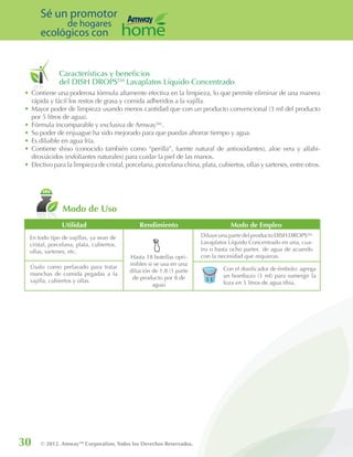 30 © 2012. AmwayTM
Corporation, Todos los Derechos Reservados.
Sé un promotor
de hogares
ecológicos con
Características y beneficios
del DISH DROPSTM
Lavaplatos Líquido Concentrado
•	Contiene una poderosa fórmula altamente efectiva en la limpieza, lo que permite eliminar de una manera
rápida y fácil los restos de grasa y comida adheridos a la vajilla.
•	Mayor poder de limpieza usando menos cantidad que con un producto convencional (3 ml del producto
por 5 litros de agua).
•	Fórmula incomparable y exclusiva de Amway™.
•	Su poder de enjuague ha sido mejorado para que puedas ahorrar tiempo y agua.
•	Es diluible en agua fría.
•	Contiene shiso (conocido también como “perilla”, fuente natural de antioxidantes), aloe vera y alfahi-
droxiácidos (exfoliantes naturales) para cuidar la piel de las manos.
•	Efectivo para la limpieza de cristal, porcelana, porcelana china, plata, cubiertos, ollas y sartenes, entre otros.
Modo de Uso
En todo tipo de vajillas, ya sean de
cristal, porcelana, plata, cubiertos,
ollas, sartenes, etc.
Úsalo como prelavado para tratar
manchas de comida pegadas a la
vajilla, cubiertos y ollas.
Hasta 18 botellas opri-
mibles si se usa en una
dilución de 1:8 (1 parte
de producto por 8 de
agua)
Diluye una parte del producto DISH DROPS™
Lavaplatos Líquido Concentrado en una, cua-
tro o hasta ocho partes de agua de acuerdo
con la necesidad que requieras.
Con el dosificador de émbolo: agrega
un bombazo (3 ml) para sumergir la
loza en 5 litros de agua tibia.
Utilidad Rendimiento Modo de Empleo
5 L
 