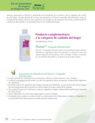 32 © 2012. AmwayTM
Corporation, Todos los Derechos Reservados.
Sé un promotor
de hogares
ecológicos con
Características y Beneficios del Pursue™ Limpiador
Desinfectante
Pursue™ Limpiador Desinfectante es un producto especial para
desinfectar superficies duras no porosas; es efectivo contra un
amplio espectro de bacterias, virus y hongos. Inhibe y controla
el crecimiento de mohos y la aparición de malos olores.
Amway, siguiendo su filosofia y pensando en el bienestar de la familia y de la categoría de cuida-
do del hogar; incluye dentro de su línea de productos el Pursue Limpiador Desinfectante como el
complemento ideal y efectivo para optimizar los productos de limpieza de la línea, potenciando la
calidad, el desempeño y el resultado final en el cuidado del hogar.
•	Limpia, desinfecta y desodoriza en un solo paso. Efectivo contra bacterias, virus y hongos.
•	Controla la propagación del moho y su olor en superficies duras no porosas, manteniendo higiénicas
las superficies.
•	Se puede utilizar en superficies que tengan contacto con alimentos, ya que elimina de manera segura
los microorganismos de la cocina si se utiliza según las instrucciones de la etiqueta.
•	No contiene fragancia ni colorantes y deja las superficies limpias, eliminando los gérmenes causantes
de malos olores.
•	No es inflamable, lo cual lo hace seguro para su uso en el hogar.
•	Formulado para ayudar a la reducción de la contaminación en instituciones, colegios y hospitales. Es
lo suficientemente efectivo para ser usado a escala institucional.
Pursue™ Limpiador Desinfectante
Producto complementario
a la categoría de cuidado del hogar
(Complemento eficaz)
 