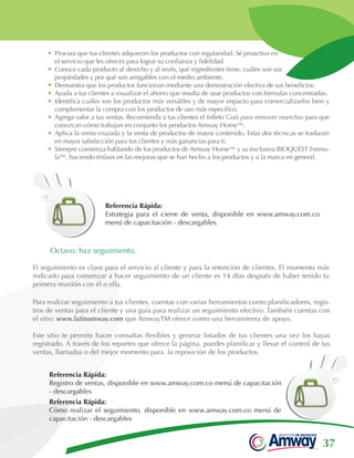37
Referencia Rápida:
Estrategia para el cierre de venta, disponible en www.amway.com.co
menú de capacitación - descargables.
•	Procura que tus clientes adquieran los productos con regularidad. Sé proactivo en
el servicio que les ofreces para lograr su confianza y fidelidad.
•	Conoce cada producto al derecho y al revés, qué ingredientes tiene, cuáles son sus
propiedades y por qué son amigables con el medio ambiente.
•	Demuestra que los productos funcionan mediante una demostración efectiva de sus beneficios.
•	Ayuda a tus clientes a visualizar el ahorro que resulta de usar productos con fórmulas concentradas.
•	Identifica cuáles son los productos más versátiles y de mayor impacto para comercializarlos bien y
complementar la compra con los productos de uso más específico.
•	Agrega valor a tus ventas. Recomienda a tus clientes el folleto Guía para remover manchas para que
conozcan cómo trabajan en conjunto los productos Amway Home™.
•	Aplica la venta cruzada y la venta de productos de mayor contenido. Estas dos técnicas se traducen
en mayor satisfacción para tus clientes y más ganancias para ti.
•	Siempre comienza hablando de los productos de Amway Home™ y su exclusiva BIOQUEST Formu-
la™, haciendo énfasis en las mejoras que se han hecho a los productos y a la marca en general.
Para realizar seguimiento a tus clientes, cuentas con varias herramientas como planificadores, regis-
tros de ventas para el cliente y una guía para realizar un seguimiento efectivo. También cuentas con
el sitio: www.latinamway.com que AmwayTM ofrece como una herramienta de apoyo.
Este sitio te permite hacer consultas flexibles y generar listados de tus clientes una vez los hayas
registrado. A través de los reportes que ofrece la página, puedes planificar y llevar el control de tus
ventas, llamadas o del mejor momento para la reposición de los productos.
Octavo: haz seguimiento.
El seguimiento es clave para el servicio al cliente y para la retención de clientes. El momento más
indicado para comenzar a hacer seguimiento de un cliente es 14 días después de haber tenido tu
primera reunión con él o ella.
Referencia Rápida:
Registro de ventas, disponible en www.amway.com.co menú de capacitación
- descargables
Referencia Rápida:
Cómo realizar el seguimiento, disponible en www.amway.com.co menú de
capacitación - descargables
 