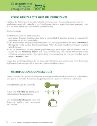 4 © 2012. AmwayTM
Corporation, Todos los Derechos Reservados.
Sé un promotor
de hogares
ecológicos con
CÓMO UTILIZAR ESTA GUÍA DEL PARTICIPANTE
Esta Guía del Participante te permitirá adquirir conocimientos y herramientas para mejorar tus
habilidades comerciales; además, la puedes utilizar en casa a tu propio ritmo para aprender y prac-
ticar los temas, destrezas y herramientas presentadas hoy.
Aquí encontrarás:
•	Información sobre los temas del curso.
•	Actividades de curso, diseñadas para darte la oportunidad de practicar durante la capacitación
algunas de las técnicas presentadas.
•	Lista de actividades de aplicación para hacer en casa, que te guiarán en el uso de las Herramientas
del negocio y en la práctica de nuevas destrezas. Podrás descargar estas herramientas en la página
web de Amway.
•	Lista de herramientas del negocio que podrás descargar de la página web de Amway y que in-
cluyen no solo Referencias rápidas con valiosa información, sino también herramientas como
formatos y planeadores entre otros, para realizar el seguimiento de tus procesos a medida que tu
negocio AmwayTM crece.
En esta guía también podrás resaltar los temas y la información que precises, con el fin de recordar
rápidamente los temas que más te interesen en determinado momento.
Indica Puntos Clave del contenido.
Indica una Actividad de Curso, para
realizar durante la capacitación.
Una herramienta del negocio, como una
Referencia rápida o una Herramienta
para escribir.
SÍMBOLOS USADOS EN ESTA GUÍA
En esta Guía del Participante hallarás varios íconos que te indicarán rápidamente el tipo de informa-
ción que se te presenta. A continuación, podrás conocer a qué hace referencia cada ícono:
 