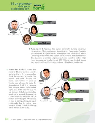 40 © 2012. AmwayTM
Corporation, Todos los Derechos Reservados.
Sé un promotor
de hogares
ecológicos con
4. Platino Fast Track: Si ya eres Em-
presario Platino también puedes
ser beneficiario del programa Fast
Track. Tu meta será acumular 300
puntos personales durante tres
meses consecutivos y tener un
Frontal que alcance la meta del
Auspicio Fast Track 3 x 3 durante
esos mismos meses. Todos deben
lograr esta meta antes de que pa-
sen 6 meses de haber empezado a
auspiciar la terna de Empresarios.
Como incentivo recibirás un cu-
pón de productos por 100 dólares,
el cual te dará puntos para seguir
calificando. Este incentivo cubre
hasta el primer Platino Calificado
2010–2011 y 2011–2012.
3. Auspicio 3 x 3: Acumula 300 puntos personales durante tres meses
consecutivos. Al mismo tiempo, auspicia a tres Empresarios Frontales
que acumulen 300 puntos cada uno durante esos mismos tres meses.
Debes lograr esta meta antes de que pasen 6 meses de haber empeza-
do a auspiciar la terna de Empresarios. Como incentivo podrás elegir
entre un cupón de productos por 250 dólares—que te dará puntos
para seguir calificando—o un premio de 150 dólares en efectivo.
 