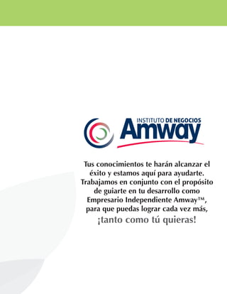 Tus conocimientos te harán alcanzar el
éxito y estamos aquí para ayudarte.
Trabajamos en conjunto con el propósito
de guiarte en tu desarrollo como
Empresario Independiente Amway™,
para que puedas lograr cada vez más,
¡tanto como tú quieras!
 