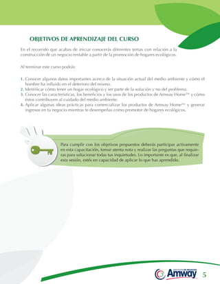 5
OBJETIVOS DE APRENDIZAJE DEL CURSO
En el recorrido que acabas de iniciar conocerás diferentes temas con relación a la
construcción de un negocio rentable a partir de la promoción de hogares ecológicos.
Para cumplir con los objetivos propuestos deberás participar activamente
en esta capacitación, tomar atenta nota y realizar las preguntas que requie-
ras para solucionar todas tus inquietudes. Lo importante es que, al finalizar
esta sesión, estés en capacidad de aplicar lo que has aprendido.
Al terminar este curso podrás:
1. Conocer algunos datos importantes acerca de la situación actual del medio ambiente y cómo el
hombre ha influido en el deterioro del mismo.
2. Identificar cómo tener un hogar ecológico y ser parte de la solución y no del problema.
3. Conocer las características, los beneficios y los usos de los productos de Amway Home™ y cómo
éstos contribuyen al cuidado del medio ambiente.
4. Aplicar algunas ideas prácticas para comercializar los productos de Amway Home™ y generar
ingresos en tu negocio mientras te desempeñas como promotor de hogares ecológicos.
 