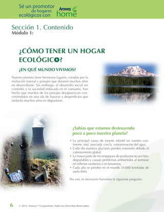 6 © 2012. AmwayTM
Corporation, Todos los Derechos Reservados.
Sé un promotor
de hogares
ecológicos con
Módulo 1:
Sección 1. Contenido
Nuestro planeta tiene hermosos lugares, creados por la
evolución natural y paisajes que duraron muchos años
en desarrollarse. Sin embargo, el desarrollo social sin
controles y la sociedad enfocada en el consumo, han
hecho que muchos de los paisajes desaparezcan con-
virtiéndolos en una ola de basuras y desperdicios que
tardarán muchos años en degradarse.
•	La principal causa de muerte infantil en nuestro con-
tinente está asociada con la contaminación del agua.
•	Cada día nuestros glaciares pierden extensión debido al
calentamiento global.
•	La mayor parte de los empaques de productos no son bio-
degradables y causan problemas ambientales al terminar
en rellenos sanitarios o en basureros.
•	Cada año se pierden en el mundo 24.000 toneladas de
suelo fértil.
Por eso, es necesario hacernos la siguiente pregunta:
¿Sabías que estamos destruyendo
poco a poco nuestro planeta?
¿EN QUÉ MUNDO VIVIMOS?
¿CÓMO TENER UN HOGAR
ECOLÓGICO?
 