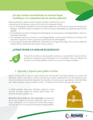 7
Infortunadamente, desde nuestros hogares también contribuimos con la
contaminación del planeta como nos lo revelan los siguientes datos:
•	El uso de detergentes domésticos convencionales representa un 20% de las causas de eutrofización
del agua. Este efecto reduce el oxígeno y la vida en el agua e imposibilita su tratamiento para hacerla
potable.
•	Si anualmente consumes 20 kilogramos de detergente con tensioactivos no biodegradables, estás con-
taminando el planeta.
•	Los empaques, que en su mayoría no son biodegradables, con frecuencia terminan en la basura. De
esta forma, ensucian la Tierra y generan la proliferación de enfermedades.
•	La descarga de los desechos industriales y domésticos en el agua de los lagos, ríos y mares, impide de
muchas formas el desarrollo de la fauna y flora acuáticas.
A. Bolsa naranja: úsala para desechos orgánicos como
cáscaras de frutas, sobras de comida, pasto, hojas, resi-
duos de animales, pañales, etc.
Beneficios del reciclaje de estos materiales: al separarlos
de los que requieren procesos industriales para su reci-
claje, contribuyes con la clasificación ahorrando tiempo y
recursos por ser en su mayoría elementos biodegradables.
A través de sencillas acciones puedes comenzar a ser parte de la solución de los
problemas ecológicos que enfrentamos en la actualidad. Estos son algunos de
los pasos con los que puedes convertir tu casa en un hogar ecológico.
1. Aprende a separar para poder reciclar
Separa la basura de tu casa en cuatro partes; para esto puedes usar bolsas plásticas o canecas de
diferentes colores. He aquí un sistema sencillo que puedes implementar con solo diferenciar por
colores las bolsas en las cuales depositas los desechos. A continuación, aprenderás el color de bolsa
que debes emplear, lo que pondrás en ella y el beneficio de reciclar cada tipo de material.
¿Lo que usamos normalmente en nuestro hogar
contribuye a la contaminación de nuestro planeta?
¿CÓMO TENER UN HOGAR ECOLÓGICO?
 