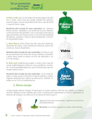 8 © 2012. AmwayTM
Corporation, Todos los Derechos Reservados.
Sé un promotor
de hogares
ecológicos con
Apaga las luces que no necesites y optimiza el uso de los
electrodomésticos.
Recuerda: si no estás cargando tu celular, desconéctalo.
C. Bolsa blanca: utiliza bolsas de este color para depositar
elementos de vidrio, como: botellas de refrescos, frascos de
conservas, frascos de perfume.
Beneficios del reciclaje de estos materiales: el vidrio es uno
de los materiales más fáciles de reciclar. Además, al fundirlo
y darle nueva forma se ahorra un 93% de materiales y un
23% de energía.
D. Bolsa azul: empléala para papel y cartón como cajas de
cereal, publicidad que recibas en casa, periódicos, revistas,
etc. Es recomendable plegar las cajas al máximo para que no
ocupen espacio extra.
Beneficios del reciclaje de estos materiales: el reciclado de
papel y cartón ayuda a disminuir la tala de árboles y el gran
impacto ambiental que implica su fabricación. Además, se
reduce en un 74% la contaminación.
B. Bolsa verde: pon en ella todos los envases ligeros de plás-
tico y metal, como latas de comida, botellas de refrescos,
vasos de yogur, envases de productos de aseo, cajas de leche
y cajas de zumo o jugo.
Beneficios del reciclaje de estos materiales: los plásticos
tienen muchas utilidades y son fáciles de reciclar. Además,
como provienen del petróleo, con su reciclaje evitas que se
siga extrayendo esta materia prima: si reciclas dos toneladas
de plástico, ayudarás a ahorrar aproximadamente 7,8 barri-
les de petróleo bruto.
2. Ahorra energía
¿Cómo puedes ahorrar energía? Al igual que en el paso anterior, sólo hay que adoptar un sistema
sencillo. Adoptar las dos medidas que verás a continuación representará un ahorro importante en
términos de energía y se traducirá en un ahorro de dinero para ti:
!
 