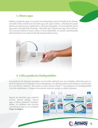 9
Separar los desechos para poderlos
reciclar, ahorrar energía, ahorrar
agua y utilizar productos biodegra-
dables: al combinar estos factores
convertirás tu casa en un verdadero
Hogar Ecológico.
3. Ahorra agua
Modera el gasto de agua en acciones tan elementales como el lavado de los dientes
cerrando la llave mientras no necesites agua; de igual manera, al bañarte el cuerpo
destina un espacio para enjabonarte y otro para enjuagarte, sin necesidad de que el
agua esté corriendo todo el tiempo. Recuerda que si gastas más agua de la necesa-
ria, la factura tendrá un mayor costo y, lo más importante, no estarás contribuyendo
efectivamente en la conservación de este preciado recurso.
4. Utiliza productos biodegradables
Los productos de limpieza amigables con el medio ambiente son una verdadera alternativa para re-
ducir el impacto en la naturaleza de los detergentes y los demás productos de limpieza convenciona-
les. Con este fin, Amway™ desarrolló su marca Amway Home™. Sus productos son biodegradables
y de alto rendimiento, y limpian eficazmente mientras ayudan a cuidar el planeta.
 