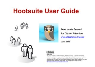 Hootsuite User Guide

                                                  Directorate General
                                                  for Citizen Attention
                                                  www.slideshare.net/gencat

                                                  June 2010




              Legal notice
              This work is subject to a Creative Commons Attribution 3.0 licence. It allows the reproduction,
              distribution, public communication and transformation to generate a derivative work, without any
              restriction providing that the author is always cited (Governtment of Catalonia. Presidential
              Department) and this licence does not contradict any specific licence that an image within this report
              might have and the rights of the image prevail. The complete licence can be consulted at
              http://creativecommons.org/licenses/by/3.0/legalcode
1
 