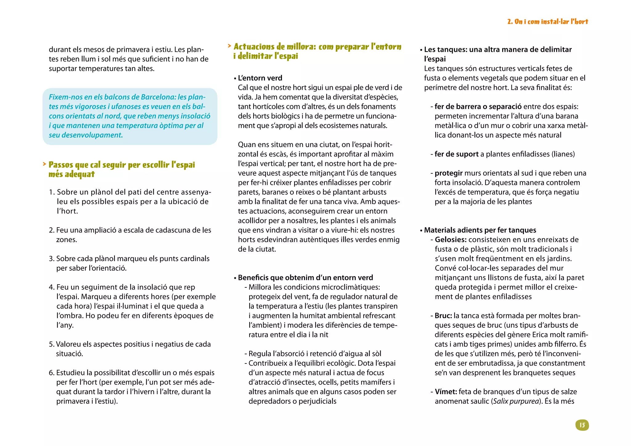 2. On i com instal·lar l’hort


 durant els mesos de primavera i estiu. Les plan-            Actuacions de millora: com preparar l’entorn              • Les tanques: una altra manera de delimitar
 tes reben llum i sol més que suficient i no han de           i delimitar l’espai                                         l’espai
 suportar temperatures tan altes.                                                                                         Les tanques són estructures verticals fetes de
                                                             • L’entorn verd                                              fusta o elements vegetals que podem situar en el
                                                               Cal que el nostre hort sigui un espai ple de verd i de     perímetre del nostre hort. La seva finalitat és:
 Fixem-nos en els balcons de Barcelona: les plan-              vida. Ja hem comentat que la diversitat d’espècies,
 tes més vigoroses i ufanoses es veuen en els bal-             tant hortícoles com d’altres, és un dels fonaments          - fer de barrera o separació entre dos espais:
 cons orientats al nord, que reben menys insolació             dels horts biològics i ha de permetre un funciona-            permeten incrementar l’altura d’una barana
 i que mantenen una temperatura òptima per al                  ment que s’apropi al dels ecosistemes naturals.               metàl·lica o d’un mur o cobrir una xarxa metàl-
 seu desenvolupament.                                                                                                        lica donant-los un aspecte més natural
                                                              Quan ens situem en una ciutat, on l’espai horit-
                                                              zontal és escàs, és important aprofitar al màxim             - fer de suport a plantes enfiladisses (lianes)
 Passos que cal seguir per escollir l’espai                  l’espai vertical; per tant, el nostre hort ha de pre-
  més adequat                                                 veure aquest aspecte mitjançant l’ús de tanques              - protegir murs orientats al sud i que reben una
                                                              per fer-hi créixer plantes enfiladisses per cobrir             forta insolació. D’aquesta manera controlem
 1. Sobre un plànol del pati del centre assenya-              parets, baranes o reixes o bé plantant arbusts                 l’excés de temperatura, que és força negatiu
    leu els possibles espais per a la ubicació de             amb la finalitat de fer una tanca viva. Amb aques-             per a la majoria de les plantes
    l’hort.                                                   tes actuacions, aconseguirem crear un entorn
                                                              acollidor per a nosaltres, les plantes i els animals
 2. Feu una ampliació a escala de cadascuna de les            que ens vindran a visitar o a viure-hi: els nostres       • Materials adients per fer tanques
    zones.                                                    horts esdevindran autèntiques illes verdes enmig             - Gelosies: consisteixen en uns enreixats de
                                                              de la ciutat.                                                  fusta o de plàstic, són molt tradicionals i
 3. Sobre cada plànol marqueu els punts cardinals                                                                            s’usen molt freqüentment en els jardins.
    per saber l’orientació.                                                                                                  Convé col·locar-les separades del mur
                                                             • Beneficis que obtenim d’un entorn verd                        mitjançant uns llistons de fusta, així la paret
 4. Feu un seguiment de la insolació que rep                    - Millora les condicions microclimàtiques:                   queda protegida i permet millor el creixe-
    l’espai. Marqueu a diferents hores (per exemple               protegeix del vent, fa de regulador natural de             ment de plantes enfiladisses
    cada hora) l’espai il·luminat i el que queda a                la temperatura a l’estiu (les plantes transpiren
    l’ombra. Ho podeu fer en diferents èpoques de                 i augmenten la humitat ambiental refrescant              - Bruc: la tanca està formada per moltes bran-
    l’any.                                                        l’ambient) i modera les diferències de tempe-              ques seques de bruc (uns tipus d’arbusts de
                                                                  ratura entre el dia i la nit                               diferents espècies del gènere Erica molt ramifi-
 5. Valoreu els aspectes positius i negatius de cada                                                                         cats i amb tiges primes) unides amb filferro. És
    situació.                                                   - Regula l’absorció i retenció d’aigua al sòl                de les que s’utilizen més, però té l’inconveni-
                                                                - Contribueix a l’equilibri ecològic. Dota l’espai           ent de ser embrutadissa, ja que constantment
 6. Estudieu la possibilitat d’escollir un o més espais           d’un aspecte més natural i actua de focus                  se’n van desprenent les branquetes seques
    per fer l’hort (per exemple, l’un pot ser més ade-            d’atracció d’insectes, ocells, petits mamífers i
    quat durant la tardor i l’hivern i l’altre, durant la         altres animals que en alguns casos poden ser             - Vímet: feta de branques d’un tipus de salze
    primavera i l’estiu).                                         depredadors o perjudicials                                 anomenat saulic (Salix purpurea). És la més


                                                                                                                                                                             1
 