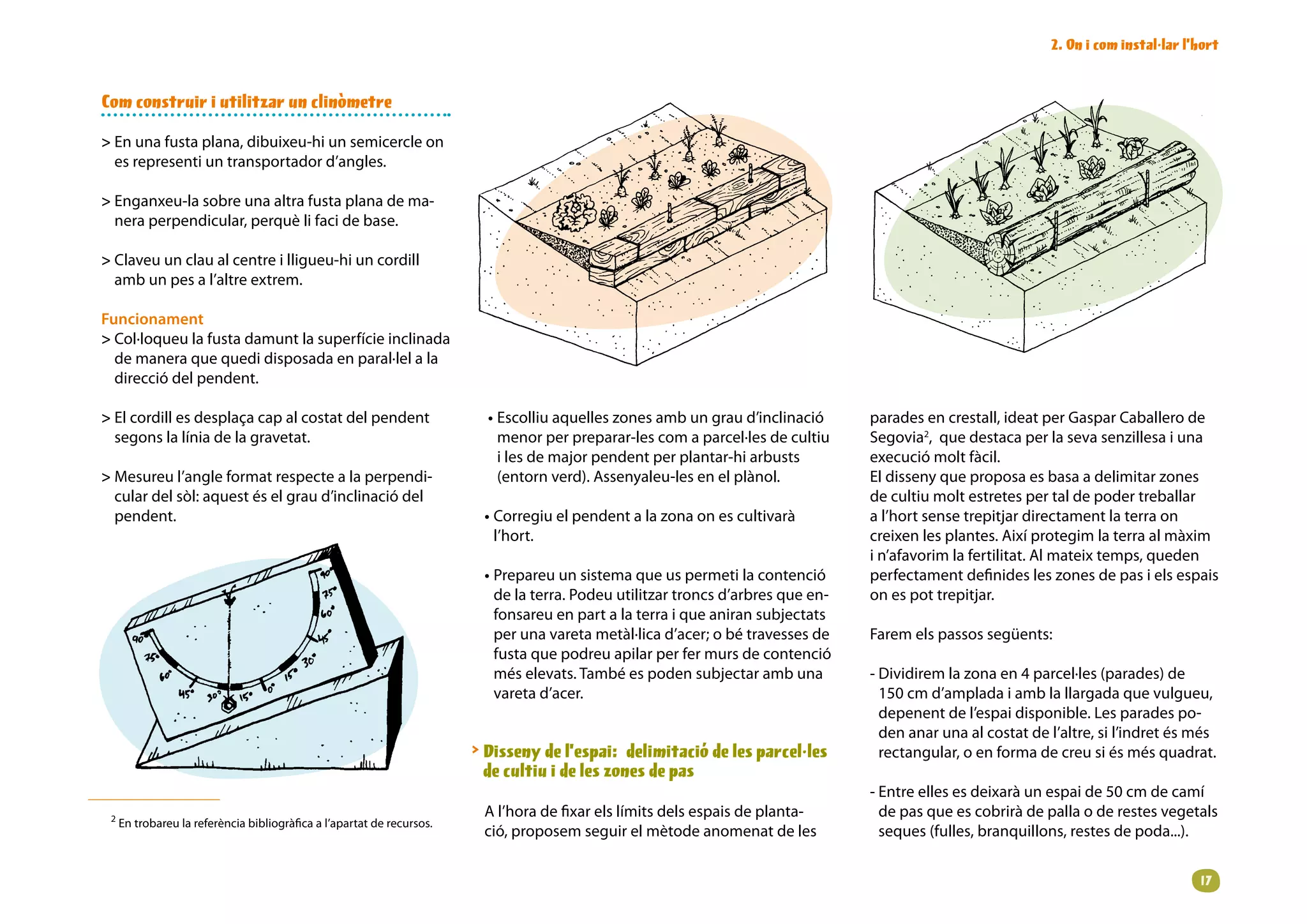2. On i com instal·lar l’hort


Com construir i utilitzar un clinòmetre

 En una fusta plana, dibuixeu-hi un semicercle on
  es representi un transportador d’angles.

 Enganxeu-la sobre una altra fusta plana de ma-
  nera perpendicular, perquè li faci de base.

 Claveu un clau al centre i lligueu-hi un cordill
  amb un pes a l’altre extrem.

Funcionament
 Col·loqueu la fusta damunt la superfície inclinada
  de manera que quedi disposada en paral·lel a la
  direcció del pendent.

 El cordill es desplaça cap al costat del pendent                        • Escolliu aquelles zones amb un grau d’inclinació      parades en crestall, ideat per Gaspar Caballero de
  segons la línia de la gravetat.                                           menor per preparar-les com a parcel·les de cultiu     Segovia2, que destaca per la seva senzillesa i una
                                                                            i les de major pendent per plantar-hi arbusts         execució molt fàcil.
 Mesureu l’angle format respecte a la perpendi-                            (entorn verd). Assenyaleu-les en el plànol.           El disseny que proposa es basa a delimitar zones
  cular del sòl: aquest és el grau d’inclinació del                                                                               de cultiu molt estretes per tal de poder treballar
  pendent.                                                               • Corregiu el pendent a la zona on es cultivarà          a l’hort sense trepitjar directament la terra on
                                                                           l’hort.                                                creixen les plantes. Així protegim la terra al màxim
                                                                                                                                  i n’afavorim la fertilitat. Al mateix temps, queden
                                                                         • Prepareu un sistema que us permeti la contenció        perfectament definides les zones de pas i els espais
                                                                           de la terra. Podeu utilitzar troncs d’arbres que en-   on es pot trepitjar.
                                                                           fonsareu en part a la terra i que aniran subjectats
                                                                           per una vareta metàl·lica d’acer; o bé travesses de    Farem els passos següents:
                                                                           fusta que podreu apilar per fer murs de contenció
                                                                           més elevats. També es poden subjectar amb una          - Dividirem la zona en 4 parcel·les (parades) de
                                                                           vareta d’acer.                                           150 cm d’amplada i amb la llargada que vulgueu,
                                                                                                                                    depenent de l’espai disponible. Les parades po-
                                                                                                                                    den anar una al costat de l’altre, si l’indret és més
                                                                         Disseny de l’espai: delimitació de les parcel·les         rectangular, o en forma de creu si és més quadrat.
                                                                          de cultiu i de les zones de pas
                                                                                                                                  - Entre elles es deixarà un espai de 50 cm de camí
 2
                                                                         A l’hora de fixar els límits dels espais de planta-        de pas que es cobrirà de palla o de restes vegetals
     En trobareu la referència bibliogràfica a l’apartat de recursos.
                                                                         ció, proposem seguir el mètode anomenat de les             seques (fulles, branquillons, restes de poda...).


                                                                                                                                                                                       1
 