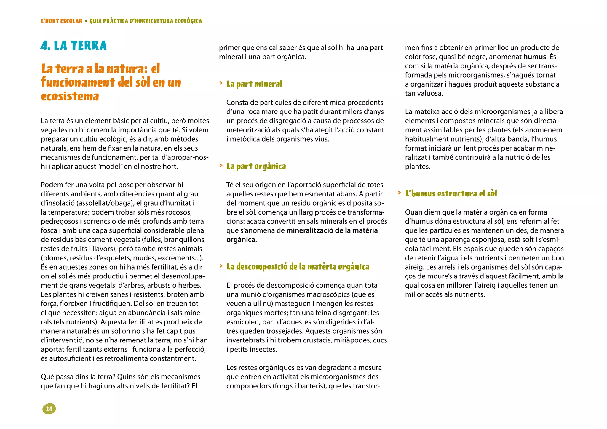 L’HORT ESCOLAR • GUIA PRÀCTICA D’HORTICULTURA ECOLÒGICA



. LA TERRA                                                primer que ens cal saber és que al sòl hi ha una part      men fins a obtenir en primer lloc un producte de
                                                           mineral i una part orgànica.                               color fosc, quasi bé negre, anomenat humus. És
La terra a la natura: el                                                                                              com si la matèria orgànica, després de ser trans-
                                                                                                                      formada pels microorganismes, s’hagués tornat
funcionament del sòl en un                                  La part mineral                                          a organitzar i hagués produït aquesta substància
ecosistema                                                   Consta de partícules de diferent mida procedents
                                                                                                                      tan valuosa.

                                                             d’una roca mare que ha patit durant milers d’anys        La mateixa acció dels microorganismes ja allibera
La terra és un element bàsic per al cultiu, però moltes      un procés de disgregació a causa de processos de         elements i compostos minerals que són directa-
vegades no hi donem la importància que té. Si volem          meteorització als quals s’ha afegit l’acció constant     ment assimilables per les plantes (els anomenem
preparar un cultiu ecològic, és a dir, amb mètodes           i metòdica dels organismes vius.                         habitualment nutrients); d’altra banda, l’humus
naturals, ens hem de fixar en la natura, en els seus                                                                  format iniciarà un lent procés per acabar mine-
mecanismes de funcionament, per tal d’apropar-nos-                                                                    ralitzat i també contribuirà a la nutrició de les
hi i aplicar aquest “model” en el nostre hort.              La part orgànica                                         plantes.

Podem fer una volta pel bosc per observar-hi                 Té el seu origen en l’aportació superficial de totes
diferents ambients, amb diferències quant al grau            aquelles restes que hem esmentat abans. A partir        L’humus estructura el sòl
d’insolació (assolellat/obaga), el grau d’humitat i          del moment que un residu orgànic es diposita so-
la temperatura; podem trobar sòls més rocosos,               bre el sòl, comença un llarg procés de transforma-       Quan diem que la matèria orgànica en forma
pedregosos i sorrencs o de més profunds amb terra            cions: acaba convertit en sals minerals en el procés     d’humus dóna estructura al sòl, ens referim al fet
fosca i amb una capa superficial considerable plena          que s’anomena de mineralització de la matèria            que les partícules es mantenen unides, de manera
de residus bàsicament vegetals (fulles, branquillons,        orgànica.                                                que té una aparença esponjosa, està solt i s’esmi-
restes de fruits i llavors), però també restes animals                                                                cola fàcilment. Els espais que queden són capaços
(plomes, residus d’esquelets, mudes, excrements...).                                                                  de retenir l’aigua i els nutrients i permeten un bon
És en aquestes zones on hi ha més fertilitat, és a dir      La descomposició de la matèria orgànica                  aireig. Les arrels i els organismes del sòl són capa-
on el sòl és més productiu i permet el desenvolupa-                                                                   ços de moure’s a través d’aquest fàcilment, amb la
ment de grans vegetals: d’arbres, arbusts o herbes.          El procés de descomposició comença quan tota             qual cosa en milloren l’aireig i aquelles tenen un
Les plantes hi creixen sanes i resistents, broten amb        una munió d’organismes macroscòpics (que es              millor accés als nutrients.
força, floreixen i fructifiquen. Del sòl en treuen tot       veuen a ull nu) masteguen i mengen les restes
el que necessiten: aigua en abundància i sals mine-          orgàniques mortes; fan una feina disgregant: les
rals (els nutrients). Aquesta fertilitat es produeix de      esmicolen, part d’aquestes són digerides i d’al-
manera natural: és un sòl on no s‘ha fet cap tipus           tres queden trossejades. Aquests organismes són
d’intervenció, no se n’ha remenat la terra, no s’hi han      invertebrats i hi trobem crustacis, miriàpodes, cucs
aportat fertilitzants externs i funciona a la perfecció,     i petits insectes.
és autosuficient i es retroalimenta constantment.
                                                             Les restes orgàniques es van degradant a mesura
Què passa dins la terra? Quins són els mecanismes            que entren en activitat els microorganismes des-
que fan que hi hagi uns alts nivells de fertilitat? El       componedors (fongs i bacteris), que les transfor-


 2
 