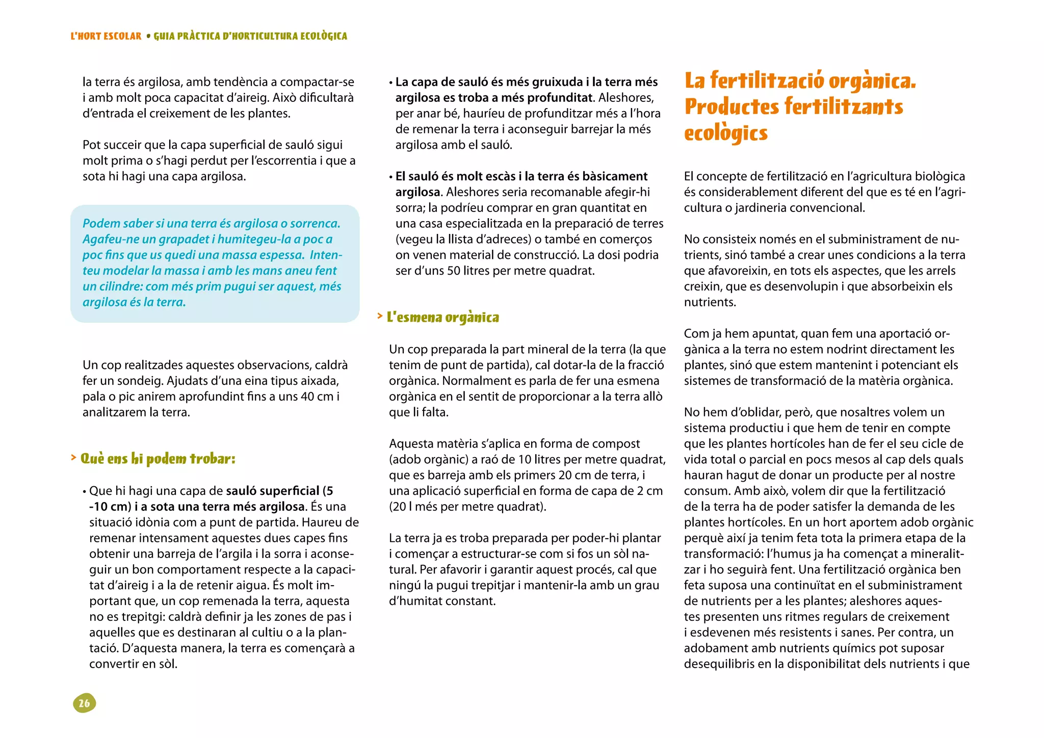 L’HORT ESCOLAR • GUIA PRÀCTICA D’HORTICULTURA ECOLÒGICA



  la terra és argilosa, amb tendència a compactar-se        • La capa de sauló és més gruixuda i la terra més       La fertilització orgànica.
  i amb molt poca capacitat d’aireig. Això dificultarà        argilosa es troba a més profunditat. Aleshores,
  d’entrada el creixement de les plantes.                     per anar bé, hauríeu de profunditzar més a l’hora     Productes fertilitzants
  Pot succeir que la capa superficial de sauló sigui
                                                              de remenar la terra i aconseguir barrejar la més
                                                              argilosa amb el sauló.
                                                                                                                    ecològics
  molt prima o s’hagi perdut per l’escorrentia i que a
  sota hi hagi una capa argilosa.                           • El sauló és molt escàs i la terra és bàsicament       El concepte de fertilització en l’agricultura biològica
                                                              argilosa. Aleshores seria recomanable afegir-hi       és considerablement diferent del que es té en l’agri-
                                                              sorra; la podríeu comprar en gran quantitat en        cultura o jardineria convencional.
  Podem saber si una terra és argilosa o sorrenca.            una casa especialitzada en la preparació de terres
  Agafeu-ne un grapadet i humitegeu-la a poc a                (vegeu la llista d’adreces) o també en comerços       No consisteix només en el subministrament de nu-
  poc fins que us quedi una massa espessa. Inten-             on venen material de construcció. La dosi podria      trients, sinó també a crear unes condicions a la terra
  teu modelar la massa i amb les mans aneu fent               ser d’uns 50 litres per metre quadrat.                que afavoreixin, en tots els aspectes, que les arrels
  un cilindre: com més prim pugui ser aquest, més                                                                   creixin, que es desenvolupin i que absorbeixin els
  argilosa és la terra.                                                                                             nutrients.
                                                            L’esmena orgànica
                                                                                                                    Com ja hem apuntat, quan fem una aportació or-
                                                            Un cop preparada la part mineral de la terra (la que    gànica a la terra no estem nodrint directament les
  Un cop realitzades aquestes observacions, caldrà          tenim de punt de partida), cal dotar-la de la fracció   plantes, sinó que estem mantenint i potenciant els
  fer un sondeig. Ajudats d’una eina tipus aixada,          orgànica. Normalment es parla de fer una esmena         sistemes de transformació de la matèria orgànica.
  pala o pic anirem aprofundint fins a uns 40 cm i          orgànica en el sentit de proporcionar a la terra allò
  analitzarem la terra.                                     que li falta.                                           No hem d’oblidar, però, que nosaltres volem un
                                                                                                                    sistema productiu i que hem de tenir en compte
                                                            Aquesta matèria s’aplica en forma de compost            que les plantes hortícoles han de fer el seu cicle de
 Què ens hi podem trobar:                                  (adob orgànic) a raó de 10 litres per metre quadrat,    vida total o parcial en pocs mesos al cap dels quals
                                                            que es barreja amb els primers 20 cm de terra, i        hauran hagut de donar un producte per al nostre
  • Que hi hagi una capa de sauló superficial (5            una aplicació superficial en forma de capa de 2 cm      consum. Amb això, volem dir que la fertilització
    -10 cm) i a sota una terra més argilosa. És una         (20 l més per metre quadrat).                           de la terra ha de poder satisfer la demanda de les
    situació idònia com a punt de partida. Haureu de                                                                plantes hortícoles. En un hort aportem adob orgànic
    remenar intensament aquestes dues capes fins            La terra ja es troba preparada per poder-hi plantar     perquè així ja tenim feta tota la primera etapa de la
    obtenir una barreja de l’argila i la sorra i aconse-    i començar a estructurar-se com si fos un sòl na-       transformació: l’humus ja ha començat a mineralit-
    guir un bon comportament respecte a la capaci-          tural. Per afavorir i garantir aquest procés, cal que   zar i ho seguirà fent. Una fertilització orgànica ben
    tat d’aireig i a la de retenir aigua. És molt im-       ningú la pugui trepitjar i mantenir-la amb un grau      feta suposa una continuïtat en el subministrament
    portant que, un cop remenada la terra, aquesta          d’humitat constant.                                     de nutrients per a les plantes; aleshores aques-
    no es trepitgi: caldrà definir ja les zones de pas i                                                            tes presenten uns ritmes regulars de creixement
    aquelles que es destinaran al cultiu o a la plan-                                                               i esdevenen més resistents i sanes. Per contra, un
    tació. D’aquesta manera, la terra es començarà a                                                                adobament amb nutrients químics pot suposar
    convertir en sòl.                                                                                               desequilibris en la disponibilitat dels nutrients i que


 26
 