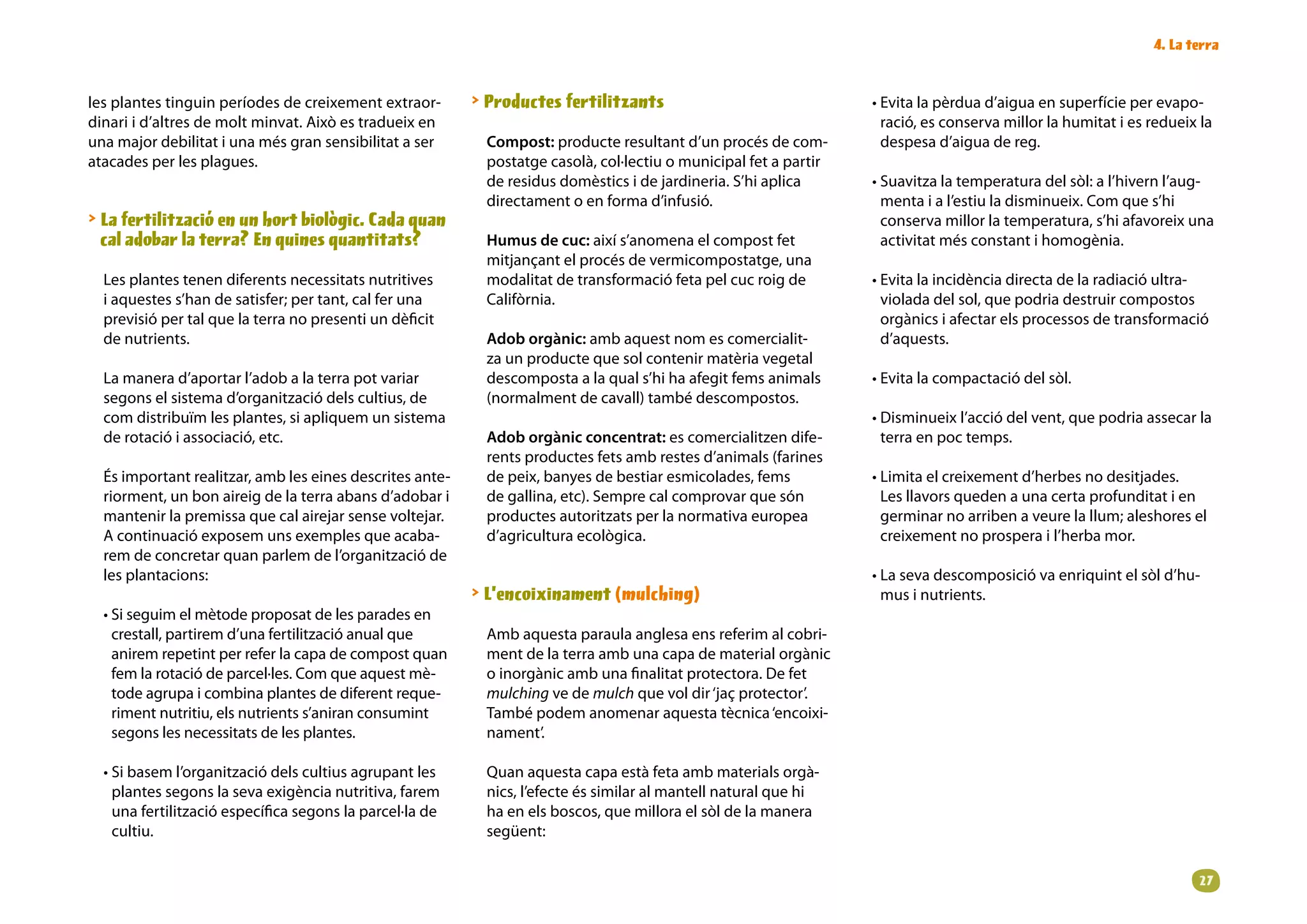 . La terra


les plantes tinguin períodes de creixement extraor-        Productes fertilitzants                               • Evita la pèrdua d’aigua en superfície per evapo-
dinari i d’altres de molt minvat. Això es tradueix en                                                               ració, es conserva millor la humitat i es redueix la
una major debilitat i una més gran sensibilitat a ser      Compost: producte resultant d’un procés de com-          despesa d’aigua de reg.
atacades per les plagues.                                  postatge casolà, col·lectiu o municipal fet a partir
                                                           de residus domèstics i de jardineria. S’hi aplica      • Suavitza la temperatura del sòl: a l’hivern l’aug-
                                                           directament o en forma d’infusió.                        menta i a l’estiu la disminueix. Com que s’hi
 La fertilització en un hort biològic. Cada quan                                                                   conserva millor la temperatura, s’hi afavoreix una
  cal adobar la terra? En quines quantitats?               Humus de cuc: així s’anomena el compost fet              activitat més constant i homogènia.
                                                           mitjançant el procés de vermicompostatge, una
  Les plantes tenen diferents necessitats nutritives       modalitat de transformació feta pel cuc roig de        • Evita la incidència directa de la radiació ultra-
  i aquestes s’han de satisfer; per tant, cal fer una      Califòrnia.                                              violada del sol, que podria destruir compostos
  previsió per tal que la terra no presenti un dèficit                                                              orgànics i afectar els processos de transformació
  de nutrients.                                            Adob orgànic: amb aquest nom es comercialit-             d’aquests.
                                                           za un producte que sol contenir matèria vegetal
  La manera d’aportar l’adob a la terra pot variar         descomposta a la qual s’hi ha afegit fems animals      • Evita la compactació del sòl.
  segons el sistema d’organització dels cultius, de        (normalment de cavall) també descompostos.
  com distribuïm les plantes, si apliquem un sistema                                                              • Disminueix l’acció del vent, que podria assecar la
  de rotació i associació, etc.                            Adob orgànic concentrat: es comercialitzen dife-         terra en poc temps.
                                                           rents productes fets amb restes d’animals (farines
  És important realitzar, amb les eines descrites ante-    de peix, banyes de bestiar esmicolades, fems           • Limita el creixement d’herbes no desitjades.
  riorment, un bon aireig de la terra abans d’adobar i     de gallina, etc). Sempre cal comprovar que són           Les llavors queden a una certa profunditat i en
  mantenir la premissa que cal airejar sense voltejar.     productes autoritzats per la normativa europea           germinar no arriben a veure la llum; aleshores el
  A continuació exposem uns exemples que acaba-            d’agricultura ecològica.                                 creixement no prospera i l’herba mor.
  rem de concretar quan parlem de l’organització de
  les plantacions:                                                                                                • La seva descomposició va enriquint el sòl d’hu-
                                                           L’encoixinament (mulching)                              mus i nutrients.
  • Si seguim el mètode proposat de les parades en
    crestall, partirem d’una fertilització anual que       Amb aquesta paraula anglesa ens referim al cobri-
    anirem repetint per refer la capa de compost quan      ment de la terra amb una capa de material orgànic
    fem la rotació de parcel·les. Com que aquest mè-       o inorgànic amb una finalitat protectora. De fet
    tode agrupa i combina plantes de diferent reque-       mulching ve de mulch que vol dir ‘jaç protector’.
    riment nutritiu, els nutrients s’aniran consumint      També podem anomenar aquesta tècnica ‘encoixi-
    segons les necessitats de les plantes.                 nament’.

  • Si basem l’organització dels cultius agrupant les      Quan aquesta capa està feta amb materials orgà-
    plantes segons la seva exigència nutritiva, farem      nics, l’efecte és similar al mantell natural que hi
    una fertilització específica segons la parcel·la de    ha en els boscos, que millora el sòl de la manera
    cultiu.                                                següent:


                                                                                                                                                                     2
 