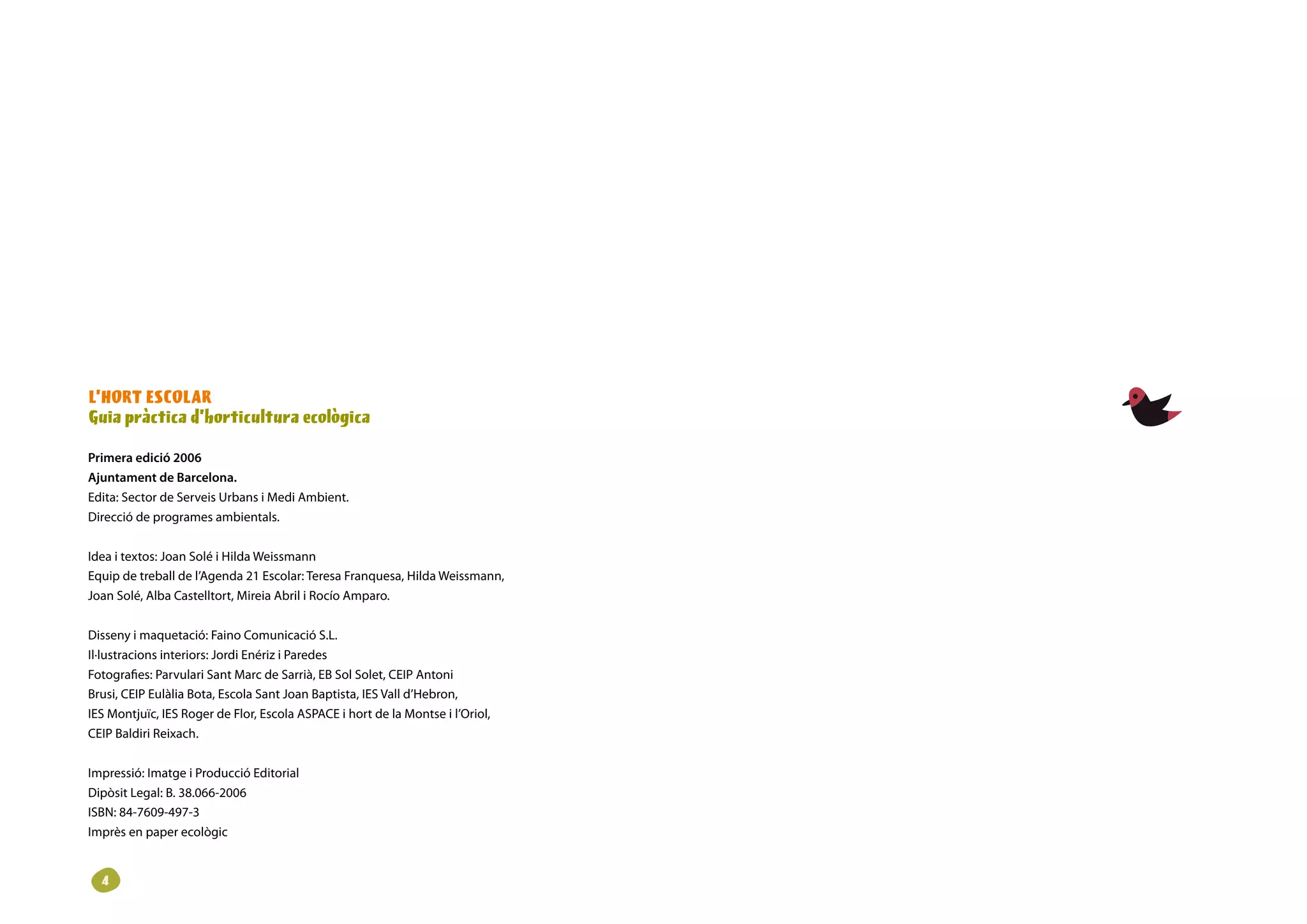 L’HORT ESCOLAR
Guia pràctica d’horticultura ecològica

Primera edició 2006
Ajuntament de Barcelona.
Edita: Sector de Serveis Urbans i Medi Ambient.
Direcció de programes ambientals.

Idea i textos: Joan Solé i Hilda Weissmann
Equip de treball de l’Agenda 21 Escolar: Teresa Franquesa, Hilda Weissmann,
Joan Solé, Alba Castelltort, Mireia Abril i Rocío Amparo.

Disseny i maquetació: Faino Comunicació S.L.
Il·lustracions interiors: Jordi Enériz i Paredes
Fotografies: Parvulari Sant Marc de Sarrià, EB Sol Solet, CEIP Antoni
Brusi, CEIP Eulàlia Bota, Escola Sant Joan Baptista, IES Vall d’Hebron,
IES Montjuïc, IES Roger de Flor, Escola ASPACE i hort de la Montse i l’Oriol,
CEIP Baldiri Reixach.

Impressió: Imatge i Producció Editorial
Dipòsit Legal: B. 38.066-2006
ISBN: 84-7609-497-3
Imprès en paper ecològic


  
 
