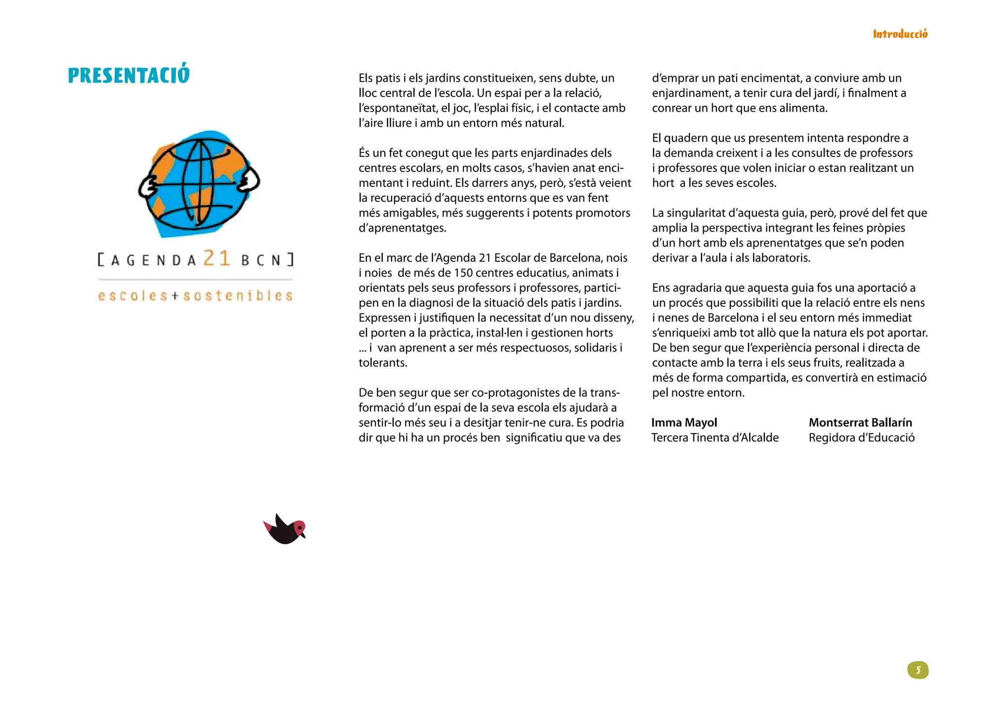 Introducció


PRESENTACIÓ   Els patis i els jardins constitueixen, sens dubte, un        d’emprar un pati encimentat, a conviure amb un
              lloc central de l’escola. Un espai per a la relació,         enjardinament, a tenir cura del jardí, i finalment a
              l’espontaneïtat, el joc, l’esplai físic, i el contacte amb   conrear un hort que ens alimenta.
              l’aire lliure i amb un entorn més natural.
                                                                           El quadern que us presentem intenta respondre a
              És un fet conegut que les parts enjardinades dels            la demanda creixent i a les consultes de professors
              centres escolars, en molts casos, s’havien anat enci-        i professores que volen iniciar o estan realitzant un
              mentant i reduint. Els darrers anys, però, s’està veient     hort a les seves escoles.
              la recuperació d’aquests entorns que es van fent
              més amigables, més suggerents i potents promotors            La singularitat d’aquesta guia, però, prové del fet que
              d’aprenentatges.                                             amplia la perspectiva integrant les feines pròpies
                                                                           d’un hort amb els aprenentatges que se’n poden
              En el marc de l’Agenda 21 Escolar de Barcelona, nois         derivar a l’aula i als laboratoris.
              i noies de més de 150 centres educatius, animats i
              orientats pels seus professors i professores, partici-       Ens agradaria que aquesta guia fos una aportació a
              pen en la diagnosi de la situació dels patis i jardins.      un procés que possibiliti que la relació entre els nens
              Expressen i justifiquen la necessitat d’un nou disseny,      i nenes de Barcelona i el seu entorn més immediat
              el porten a la pràctica, instal·len i gestionen horts        s’enriqueixi amb tot allò que la natura els pot aportar.
              ... i van aprenent a ser més respectuosos, solidaris i       De ben segur que l’experiència personal i directa de
              tolerants.                                                   contacte amb la terra i els seus fruits, realitzada a
                                                                           més de forma compartida, es convertirà en estimació
              De ben segur que ser co-protagonistes de la trans-           pel nostre entorn.
              formació d’un espai de la seva escola els ajudarà a
              sentir-lo més seu i a desitjar tenir-ne cura. Es podria      Imma Mayol                      Montserrat Ballarín
              dir que hi ha un procés ben significatiu que va des          Tercera Tinenta d’Alcalde       Regidora d’Educació




                                                                                                                                   
 