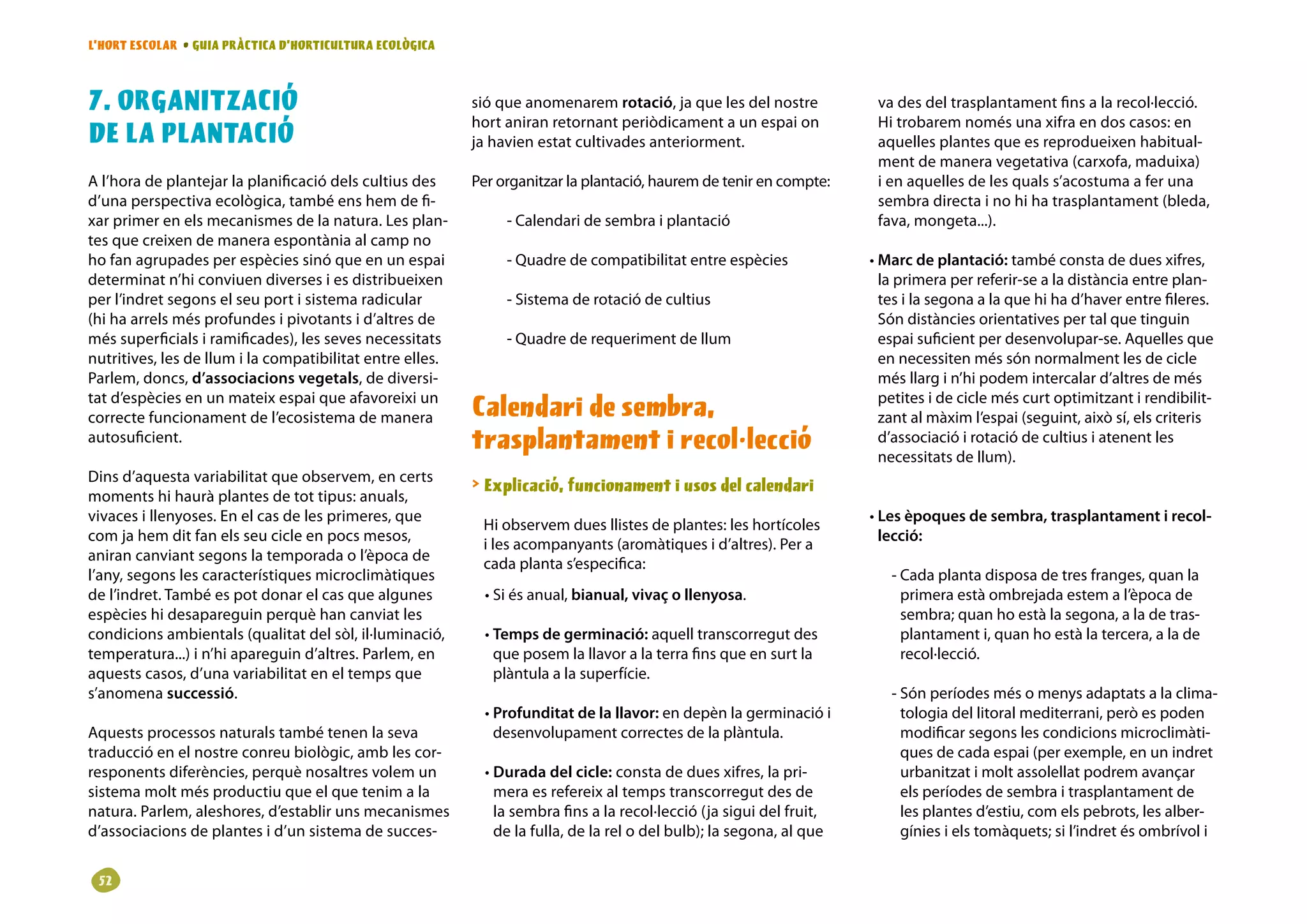 L’HORT ESCOLAR • GUIA PRÀCTICA D’HORTICULTURA ECOLÒGICA



. ORGANITZACIÓ                                            sió que anomenarem rotació, ja que les del nostre            va des del trasplantament fins a la recol·lecció.
                                                           hort aniran retornant periòdicament a un espai on            Hi trobarem només una xifra en dos casos: en
DE LA PLANTACIÓ                                            ja havien estat cultivades anteriorment.                     aquelles plantes que es reprodueixen habitual-
                                                                                                                        ment de manera vegetativa (carxofa, maduixa)
A l’hora de plantejar la planificació dels cultius des     Per organitzar la plantació, haurem de tenir en compte:      i en aquelles de les quals s’acostuma a fer una
d’una perspectiva ecològica, també ens hem de fi-                                                                       sembra directa i no hi ha trasplantament (bleda,
xar primer en els mecanismes de la natura. Les plan-            - Calendari de sembra i plantació                       fava, mongeta...).
tes que creixen de manera espontània al camp no
ho fan agrupades per espècies sinó que en un espai              - Quadre de compatibilitat entre espècies              • Marc de plantació: també consta de dues xifres,
determinat n’hi conviuen diverses i es distribueixen                                                                     la primera per referir-se a la distància entre plan-
per l’indret segons el seu port i sistema radicular             - Sistema de rotació de cultius                          tes i la segona a la que hi ha d’haver entre fileres.
(hi ha arrels més profundes i pivotants i d’altres de                                                                    Són distàncies orientatives per tal que tinguin
més superficials i ramificades), les seves necessitats          - Quadre de requeriment de llum                          espai suficient per desenvolupar-se. Aquelles que
nutritives, les de llum i la compatibilitat entre elles.                                                                 en necessiten més són normalment les de cicle
Parlem, doncs, d’associacions vegetals, de diversi-                                                                      més llarg i n’hi podem intercalar d’altres de més
tat d’espècies en un mateix espai que afavoreixi un                                                                      petites i de cicle més curt optimitzant i rendibilit-
correcte funcionament de l’ecosistema de manera            Calendari de sembra,                                          zant al màxim l’espai (seguint, això sí, els criteris
autosuficient.                                             trasplantament i recol·lecció                                 d’associació i rotació de cultius i atenent les
                                                                                                                         necessitats de llum).
Dins d’aquesta variabilitat que observem, en certs
                                                            Explicació, funcionament i usos del calendari
moments hi haurà plantes de tot tipus: anuals,
vivaces i llenyoses. En el cas de les primeres, que                                                                    • Les èpoques de sembra, trasplantament i recol-
                                                            Hi observem dues llistes de plantes: les hortícoles
com ja hem dit fan els seu cicle en pocs mesos,                                                                          lecció:
                                                            i les acompanyants (aromàtiques i d’altres). Per a
aniran canviant segons la temporada o l’època de
                                                            cada planta s’especifica:
l’any, segons les característiques microclimàtiques                                                                       - Cada planta disposa de tres franges, quan la
de l’indret. També es pot donar el cas que algunes           • Si és anual, bianual, vivaç o llenyosa.                      primera està ombrejada estem a l’època de
espècies hi desapareguin perquè han canviat les                                                                             sembra; quan ho està la segona, a la de tras-
condicions ambientals (qualitat del sòl, il·luminació,       • Temps de germinació: aquell transcorregut des                plantament i, quan ho està la tercera, a la de
temperatura...) i n’hi apareguin d’altres. Parlem, en          que posem la llavor a la terra fins que en surt la           recol·lecció.
aquests casos, d’una variabilitat en el temps que              plàntula a la superfície.
s’anomena successió.                                                                                                      - Són períodes més o menys adaptats a la clima-
                                                             • Profunditat de la llavor: en depèn la germinació i           tologia del litoral mediterrani, però es poden
Aquests processos naturals també tenen la seva                 desenvolupament correctes de la plàntula.                    modificar segons les condicions microclimàti-
traducció en el nostre conreu biològic, amb les cor-                                                                        ques de cada espai (per exemple, en un indret
responents diferències, perquè nosaltres volem un            • Durada del cicle: consta de dues xifres, la pri-             urbanitzat i molt assolellat podrem avançar
sistema molt més productiu que el que tenim a la               mera es refereix al temps transcorregut des de               els períodes de sembra i trasplantament de
natura. Parlem, aleshores, d’establir uns mecanismes           la sembra fins a la recol·lecció (ja sigui del fruit,        les plantes d’estiu, com els pebrots, les alber-
d’associacions de plantes i d’un sistema de succes-            de la fulla, de la rel o del bulb); la segona, al que        gínies i els tomàquets; si l’indret és ombrívol i


 2
 