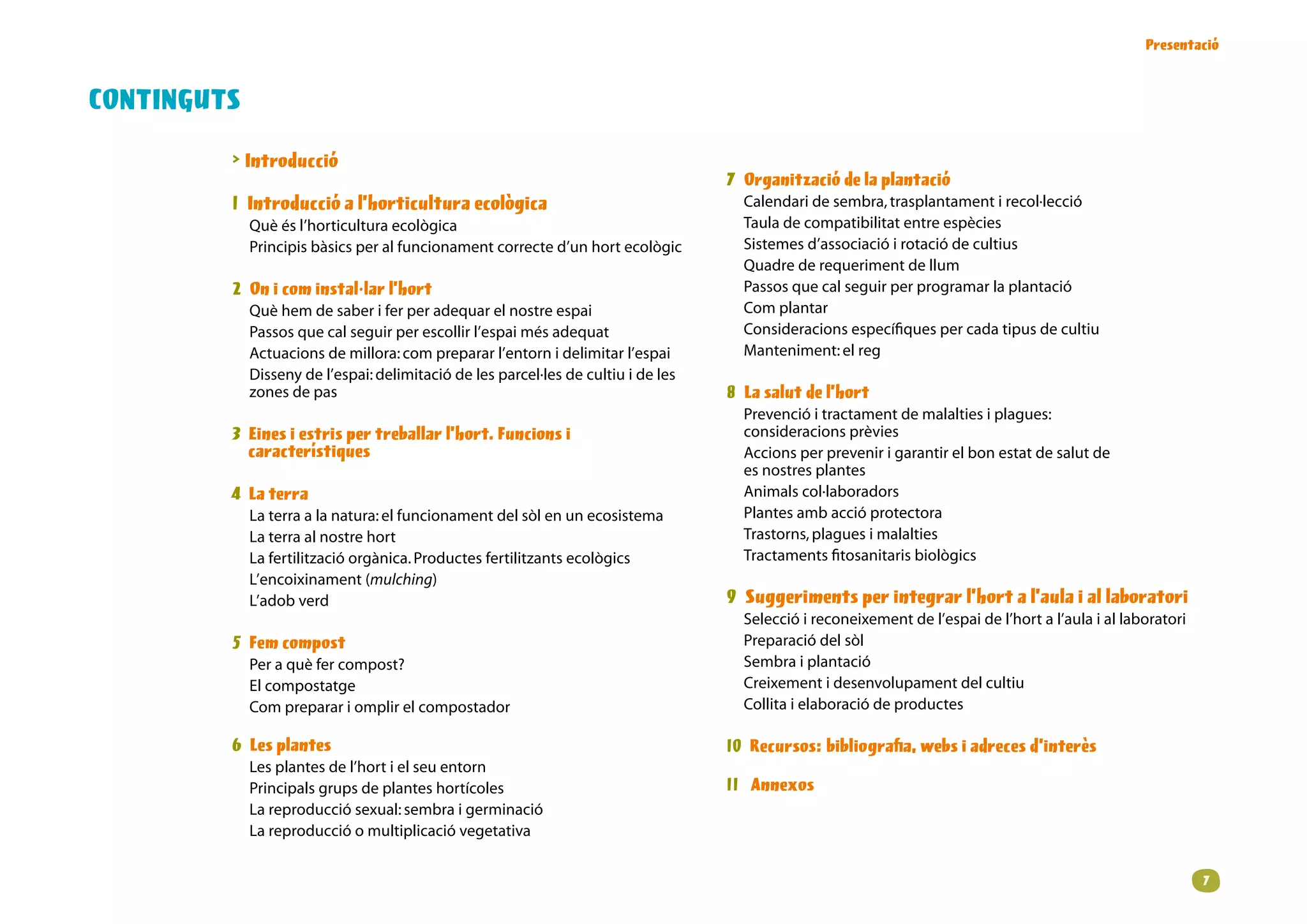 Presentació


CONTINGUTS
          Introducció                                                                     
                                                                                      Organització de la plantació
         1 Introducció a l’horticultura ecològica                                      Calendaridesembra,trasplantamentirecol·lecció
             Què és l’horticultura ecològica                                           Tauladecompatibilitatentreespècies
             P
              rincipis bàsics per al funcionament correcte d’un hort ecològic         Sistemesd’associacióirotaciódecultius
                                                                                       Quadrederequerimentdellum
         2 On i com instal·lar l’hort                                                  Passosquecalseguirperprogramarlaplantació
             Quèhemdesaberiferperadequarelnostreespai                        Complantar
             Passosquecalseguirperescollirl’espaimésadequat                    Consideracionsespecífiquespercadatipusdecultiu
             Actuacionsdemillora:comprepararl’entornidelimitarl’espai          Manteniment:elreg                        
             Dissenydel’espai:delimitaciódelesparcel·lesdecultiuideles
             zonesdepas                                                            8 La salut de l’hort
                                                                                       Prevencióitractamentdemalaltiesiplagues:
         3 Eines i estris per treballar l’hort. Funcions i                             consideracionsprèvies
           característiques                                                            Accionsperprevenirigarantirelbonestatdesalutde
                                                                                       esnostresplantes
          La terra                                                                    Animalscol·laboradors
             Laterraalanatura:elfuncionamentdelsòlenunecosistema            P
                                                                                        lantesambaccióprotectora
             Laterraalnostrehort                                                   Trastorns,plaguesimalalties
             Lafertilitzacióorgànica.Productesfertilitzantsecològics              Tractamentsfitosanitarisbiològics
             L’encoixinament(mulching)
             L’adobverd                                                             9 Suggeriments per integrar l’hort a l’aula i al laboratori
                                                                                       Seleccióireconeixementdel’espaidel’hortal’aulaiallaboratori
          Fem compost                                                                 Preparaciódelsòl
             P
              eraquèfercompost?                                                   Sembraiplantació
             Elcompostatge                                                            C
                                                                                        reixementidesenvolupamentdelcultiu
             Compreparariomplirelcompostador                                 Collitaielaboraciódeproductes
             
         6 Les plantes                                                               10 Recursos: bibliografia, webs i adreces d’interès
             Lesplantesdel’hortielseuentorn            
             Principalsgrupsdeplanteshortícoles                                  11 Annexos
             Lareproducciósexual:sembraigerminació
             Lareproduccióomultiplicacióvegetativa


                                                                                                                                                                
 