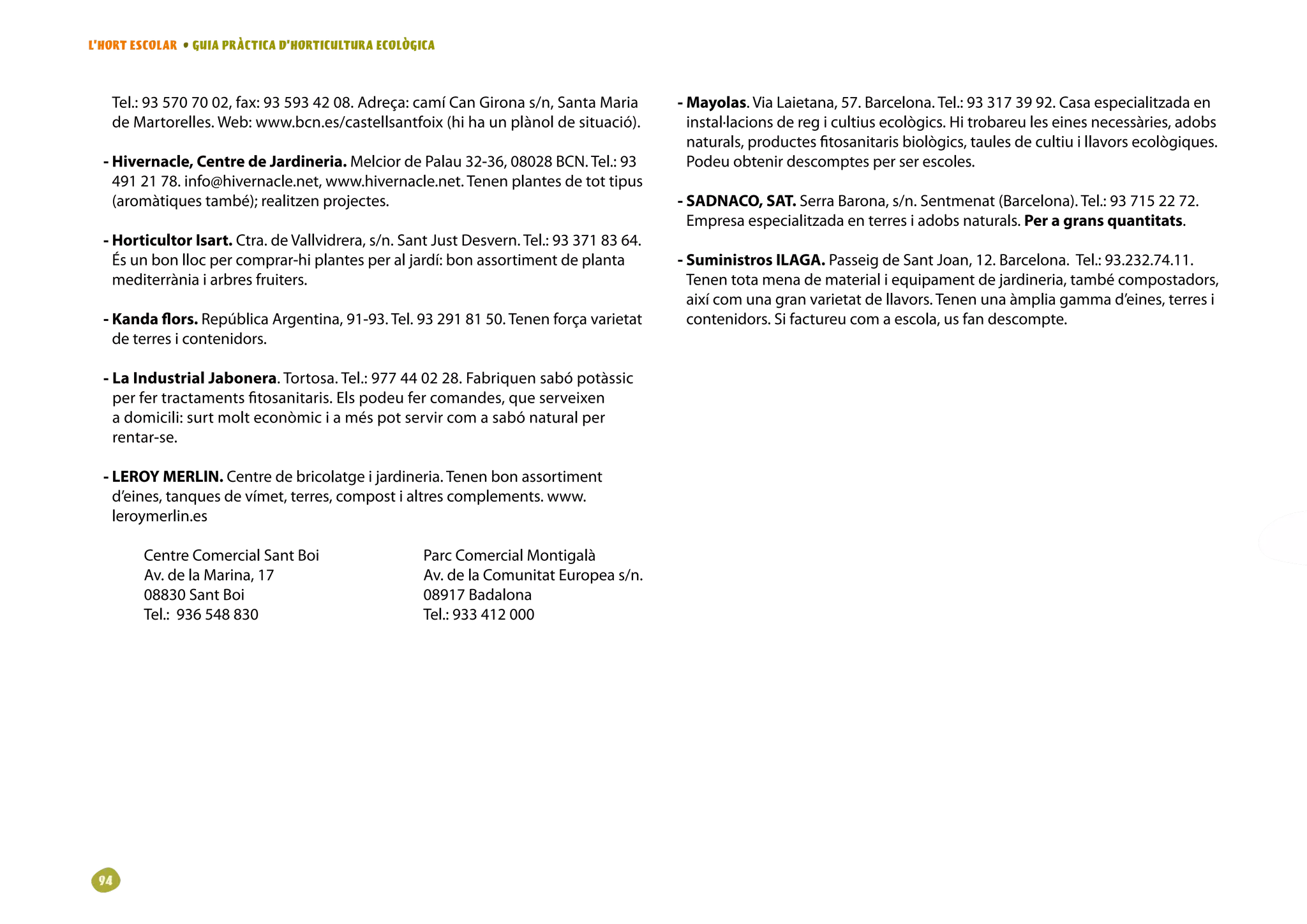 L’HORT ESCOLAR • GUIA PRÀCTICA D’HORTICULTURA ECOLÒGICA



   Tel.: 93 570 70 02, fax: 93 593 42 08. Adreça: camí Can Girona s/n, Santa Maria         - Mayolas. Via Laietana, 57. Barcelona. Tel.: 93 317 39 92. Casa especialitzada en
   de Martorelles. Web: www.bcn.es/castellsantfoix (hi ha un plànol de situació).            instal·lacions de reg i cultius ecològics. Hi trobareu les eines necessàries, adobs
                                                                                             naturals, productes fitosanitaris biològics, taules de cultiu i llavors ecològiques.
  - Hivernacle, Centre de Jardineria. Melcior de Palau 32-36, 08028 BCN. Tel.: 93            Podeu obtenir descomptes per ser escoles.
    491 21 78. info@hivernacle.net, www.hivernacle.net. Tenen plantes de tot tipus
    (aromàtiques també); realitzen projectes.                                              - SADNACO, SAT. Serra Barona, s/n. Sentmenat (Barcelona). Tel.: 93 715 22 72.
                                                                                             Empresa especialitzada en terres i adobs naturals. Per a grans quantitats.
  - Horticultor Isart. Ctra. de Vallvidrera, s/n. Sant Just Desvern. Tel.: 93 371 83 64.
    És un bon lloc per comprar-hi plantes per al jardí: bon assortiment de planta          - Suministros ILAGA. Passeig de Sant Joan, 12. Barcelona. Tel.: 93.232.74.11.
    mediterrània i arbres fruiters.                                                          Tenen tota mena de material i equipament de jardineria, també compostadors,
                                                                                             així com una gran varietat de llavors. Tenen una àmplia gamma d’eines, terres i
  - Kanda flors. República Argentina, 91-93. Tel. 93 291 81 50. Tenen força varietat         contenidors. Si factureu com a escola, us fan descompte.
    de terres i contenidors.

  - La Industrial Jabonera. Tortosa. Tel.: 977 44 02 28. Fabriquen sabó potàssic
    per fer tractaments fitosanitaris. Els podeu fer comandes, que serveixen
    a domicili: surt molt econòmic i a més pot servir com a sabó natural per
    rentar-se.

  - LEROY MERLIN. Centre de bricolatge i jardineria. Tenen bon assortiment
    d’eines, tanques de vímet, terres, compost i altres complements. www.
    leroymerlin.es

        Centre Comercial Sant Boi                    Parc Comercial Montigalà
        Av. de la Marina, 17                         Av. de la Comunitat Europea s/n.
        08830 Sant Boi                               08917 Badalona
        Tel.: 936 548 830                            Tel.: 933 412 000




 9
 
