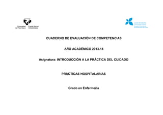 CUADERNO DE EVALUACIÓN DE COMPETENCIAS
AÑO ACADÉMICO 2013-14
Asignatura: INTRODUCCIÓN A LA PRÁCTICA DEL CUIDADO
PRÁCTICAS HOSPITALARIAS
Grado en Enfermería
 