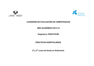 CUADERNO DE EVALUACIÓN DE COMPETENCIAS
AÑO ACADÉMICO 2013-14
Asignatura: PRACTICUM
PRÁCTICAS HOSPITALARIAS
2º y 3er
curso de Grado en Enfermería
 
