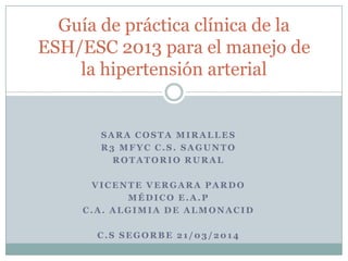 SARA COSTA MIRALLES
R3 MFYC C.S. SAGUNTO
ROTATORIO RURAL
VICENTE VERGARA PARDO
MÉDICO E.A.P
C.A. ALGIMIA DE ALMONACID
C.S SEGORBE 21/03/2014
Guía de práctica clínica de la
ESH/ESC 2013 para el manejo de
la hipertensión arterial
 
