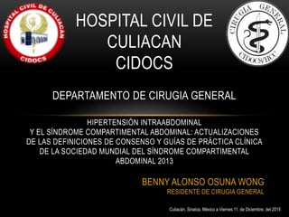 HOSPITAL CIVIL DE
CULIACAN
CIDOCS
DEPARTAMENTO DE CIRUGIA GENERAL
HIPERTENSIÓN INTRAABDOMINAL
Y EL SÍNDROME COMPARTIMENTAL ABDOMINAL: ACTUALIZACIONES
DE LAS DEFINICIONES DE CONSENSO Y GUÍAS DE PRÁCTICA CLÍNICA
DE LA SOCIEDAD MUNDIAL DEL SÍNDROME COMPARTIMENTAL
ABDOMINAL 2013
BENNY ALONSO OSUNA WONG
RESIDENTE DE CIRUGIA GENERAL
Culiacán, Sinaloa, México a Viernes 11, de Diciembre, del 2015
 