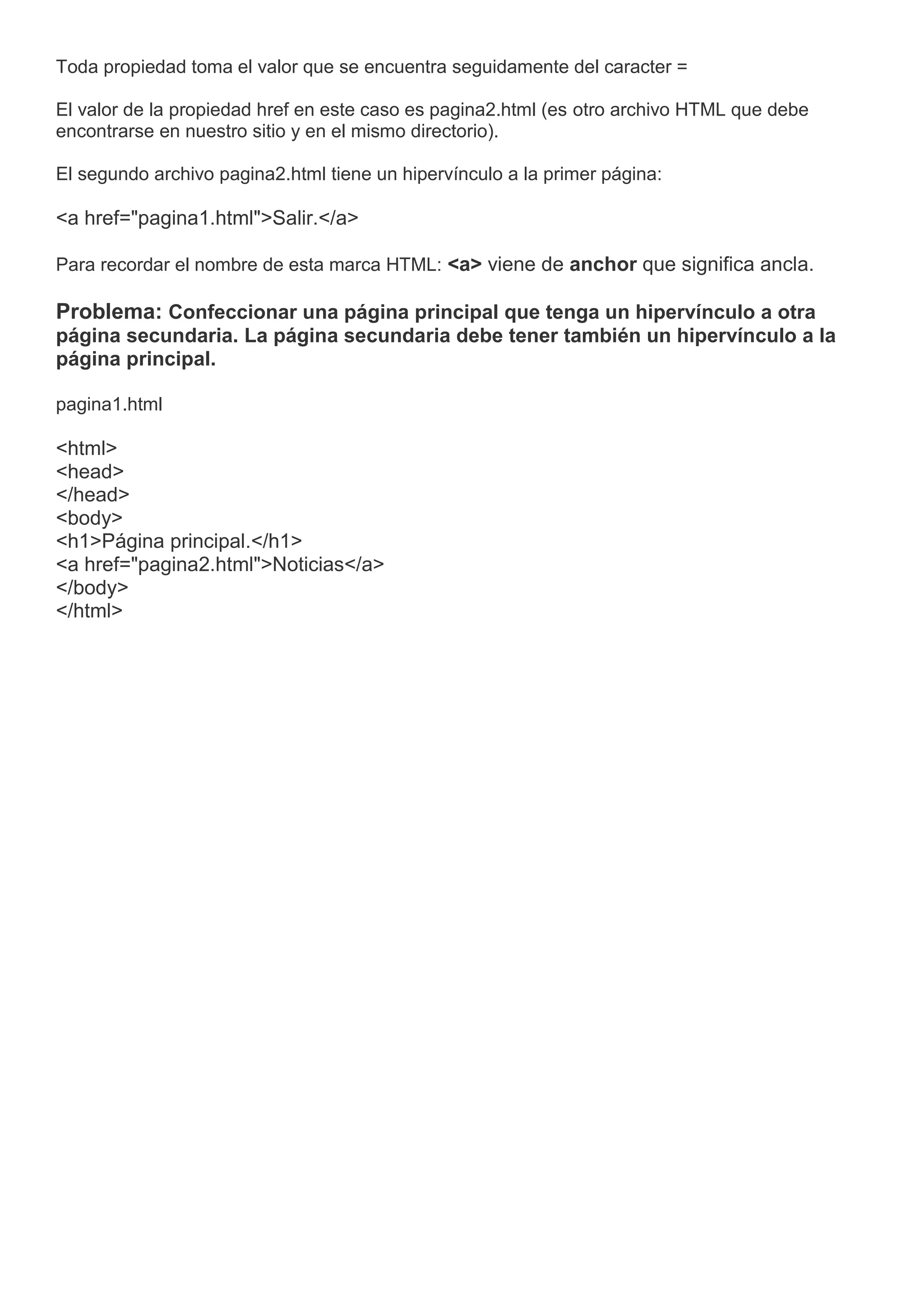 Toda propiedad toma el valor que se encuentra seguidamente del caracter =
El valor de la propiedad href en este caso es pagina2.html (es otro archivo HTML que debe
encontrarse en nuestro sitio y en el mismo directorio).
El segundo archivo pagina2.html tiene un hipervínculo a la primer página:
<a href="pagina1.html">Salir.</a>
Para recordar el nombre de esta marca HTML: <a> viene de anchor que significa ancla.
Problema: Confeccionar una página principal que tenga un hipervínculo a otra
página secundaria. La página secundaria debe tener también un hipervínculo a la
página principal.
pagina1.html
<html>
<head>
</head>
<body>
<h1>Página principal.</h1>
<a href="pagina2.html">Noticias</a>
</body>
</html>
 