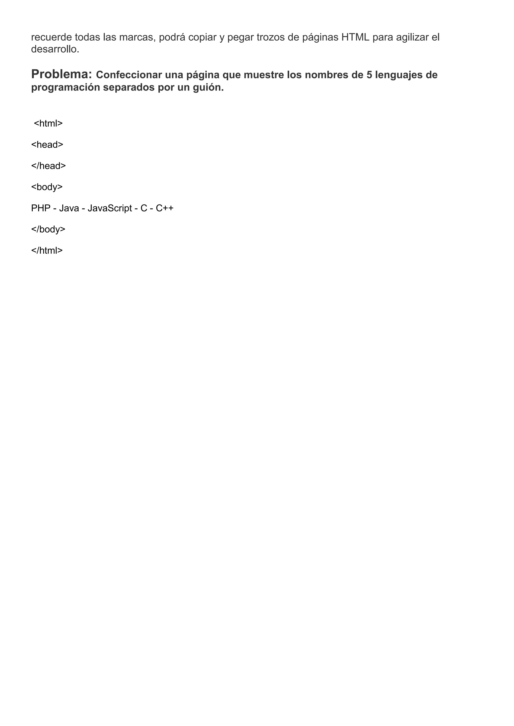 recuerde todas las marcas, podrá copiar y pegar trozos de páginas HTML para agilizar el
desarrollo.
Problema: Confeccionar una página que muestre los nombres de 5 lenguajes de
programación separados por un guión.
<html>
<head>
</head>
<body>
PHP - Java - JavaScript - C - C++
</body>
</html>
 