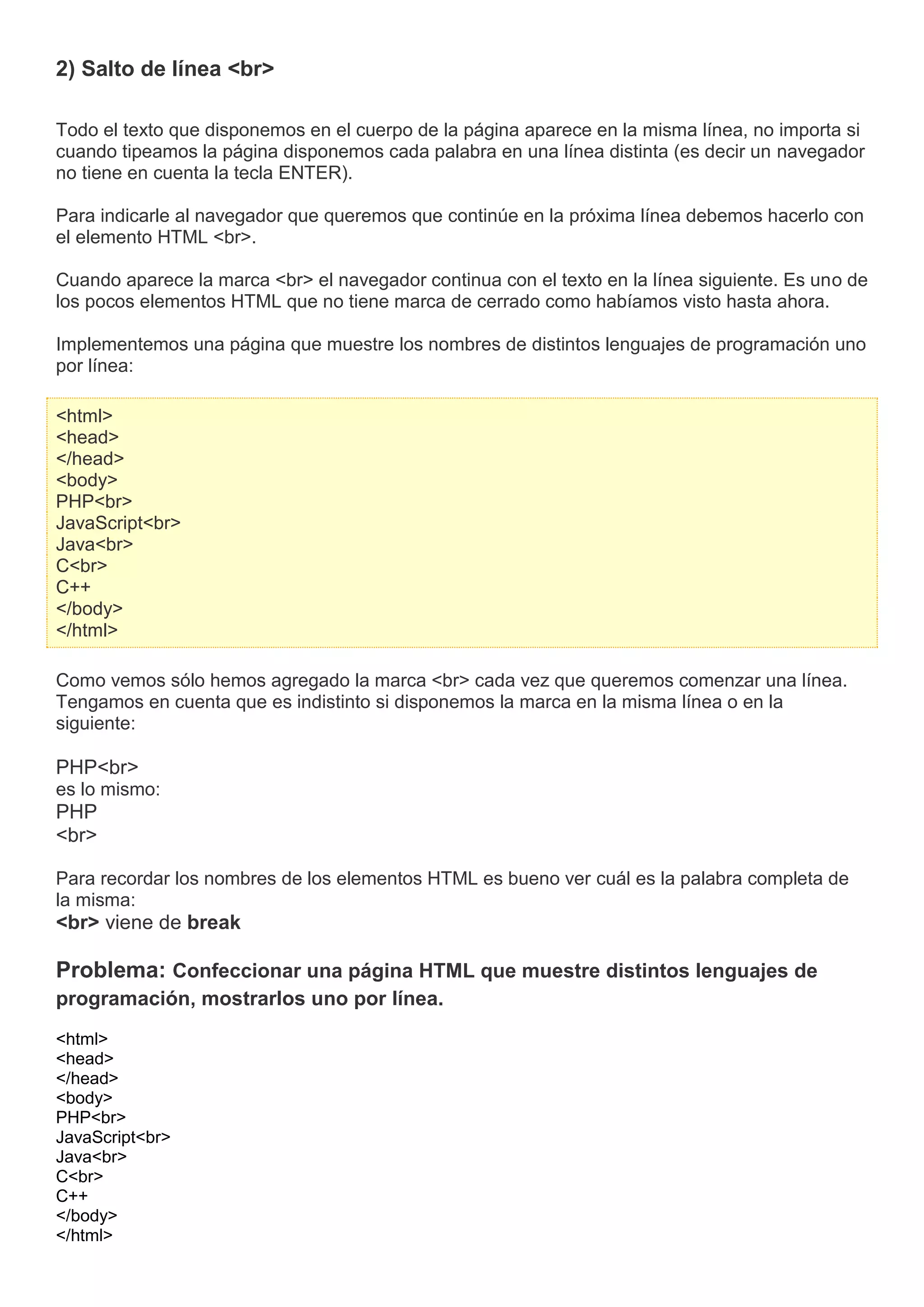 2) Salto de línea <br>
Todo el texto que disponemos en el cuerpo de la página aparece en la misma línea, no importa si
cuando tipeamos la página disponemos cada palabra en una línea distinta (es decir un navegador
no tiene en cuenta la tecla ENTER).
Para indicarle al navegador que queremos que continúe en la próxima línea debemos hacerlo con
el elemento HTML <br>.
Cuando aparece la marca <br> el navegador continua con el texto en la línea siguiente. Es uno de
los pocos elementos HTML que no tiene marca de cerrado como habíamos visto hasta ahora.
Implementemos una página que muestre los nombres de distintos lenguajes de programación uno
por línea:
<html>
<head>
</head>
<body>
PHP<br>
JavaScript<br>
Java<br>
C<br>
C++
</body>
</html>
Como vemos sólo hemos agregado la marca <br> cada vez que queremos comenzar una línea.
Tengamos en cuenta que es indistinto si disponemos la marca en la misma línea o en la
siguiente:
PHP<br>
es lo mismo:
PHP
<br>
Para recordar los nombres de los elementos HTML es bueno ver cuál es la palabra completa de
la misma:
<br> viene de break
Problema: Confeccionar una página HTML que muestre distintos lenguajes de
programación, mostrarlos uno por línea.
<html>
<head>
</head>
<body>
PHP<br>
JavaScript<br>
Java<br>
C<br>
C++
</body>
</html>
 