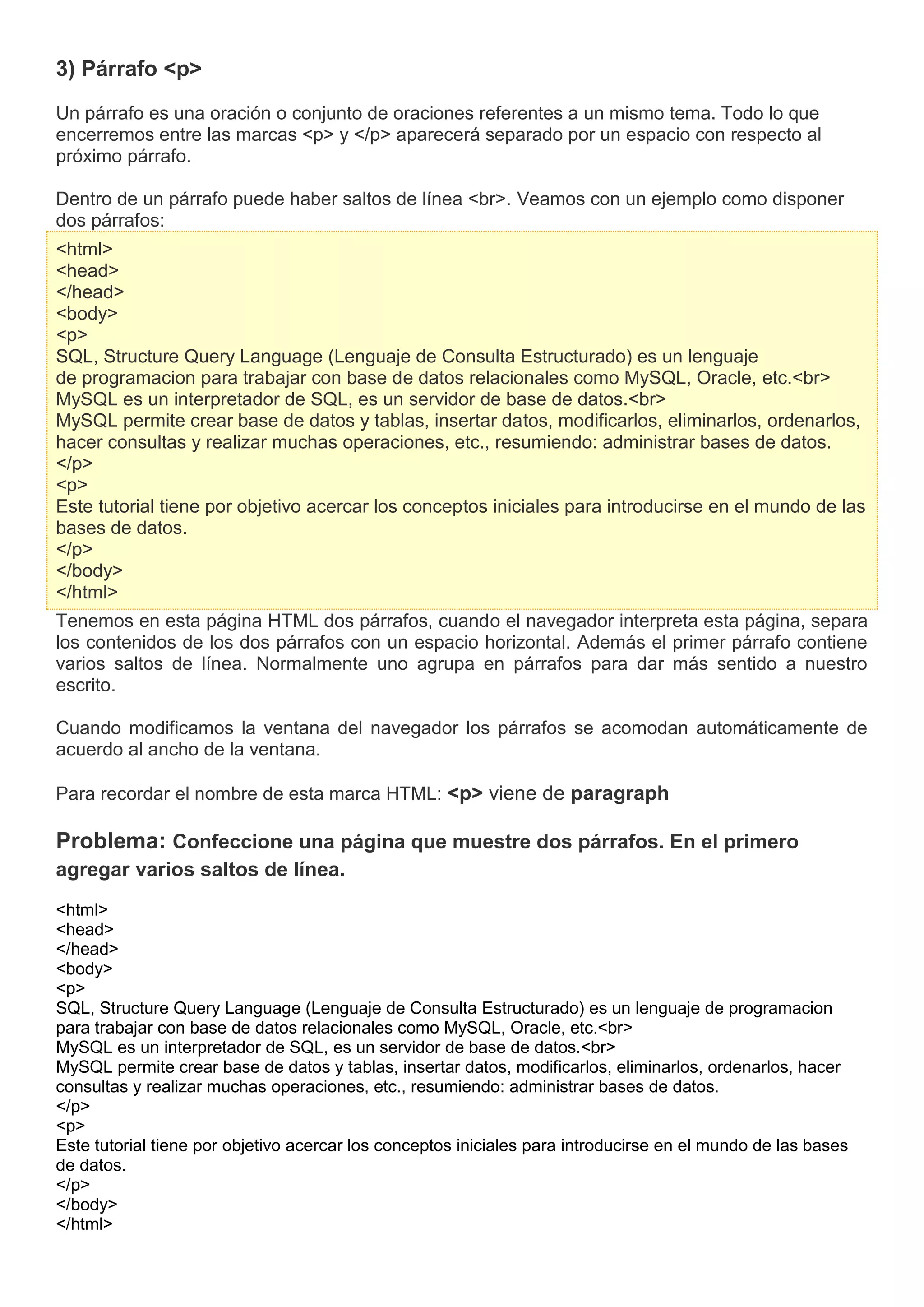 3) Párrafo <p>
Un párrafo es una oración o conjunto de oraciones referentes a un mismo tema. Todo lo que
encerremos entre las marcas <p> y </p> aparecerá separado por un espacio con respecto al
próximo párrafo.
Dentro de un párrafo puede haber saltos de línea <br>. Veamos con un ejemplo como disponer
dos párrafos:
<html>
<head>
</head>
<body>
<p>
SQL, Structure Query Language (Lenguaje de Consulta Estructurado) es un lenguaje
de programacion para trabajar con base de datos relacionales como MySQL, Oracle, etc.<br>
MySQL es un interpretador de SQL, es un servidor de base de datos.<br>
MySQL permite crear base de datos y tablas, insertar datos, modificarlos, eliminarlos, ordenarlos,
hacer consultas y realizar muchas operaciones, etc., resumiendo: administrar bases de datos.
</p>
<p>
Este tutorial tiene por objetivo acercar los conceptos iniciales para introducirse en el mundo de las
bases de datos.
</p>
</body>
</html>
Tenemos en esta página HTML dos párrafos, cuando el navegador interpreta esta página, separa
los contenidos de los dos párrafos con un espacio horizontal. Además el primer párrafo contiene
varios saltos de línea. Normalmente uno agrupa en párrafos para dar más sentido a nuestro
escrito.
Cuando modificamos la ventana del navegador los párrafos se acomodan automáticamente de
acuerdo al ancho de la ventana.
Para recordar el nombre de esta marca HTML: <p> viene de paragraph
Problema: Confeccione una página que muestre dos párrafos. En el primero
agregar varios saltos de línea.
<html>
<head>
</head>
<body>
<p>
SQL, Structure Query Language (Lenguaje de Consulta Estructurado) es un lenguaje de programacion
para trabajar con base de datos relacionales como MySQL, Oracle, etc.<br>
MySQL es un interpretador de SQL, es un servidor de base de datos.<br>
MySQL permite crear base de datos y tablas, insertar datos, modificarlos, eliminarlos, ordenarlos, hacer
consultas y realizar muchas operaciones, etc., resumiendo: administrar bases de datos.
</p>
<p>
Este tutorial tiene por objetivo acercar los conceptos iniciales para introducirse en el mundo de las bases
de datos.
</p>
</body>
</html>
 