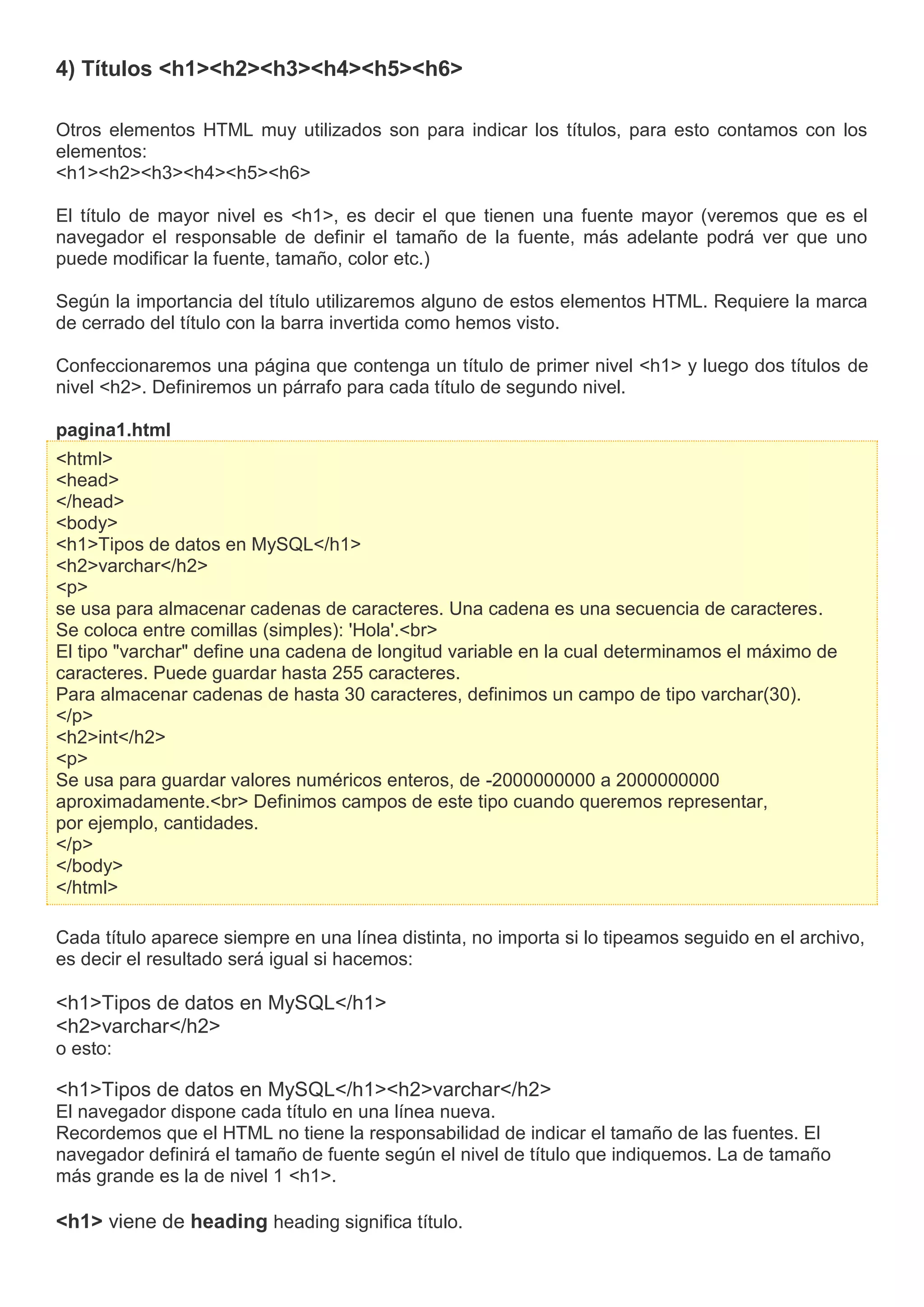 4) Títulos <h1><h2><h3><h4><h5><h6>
Otros elementos HTML muy utilizados son para indicar los títulos, para esto contamos con los
elementos:
<h1><h2><h3><h4><h5><h6>
El título de mayor nivel es <h1>, es decir el que tienen una fuente mayor (veremos que es el
navegador el responsable de definir el tamaño de la fuente, más adelante podrá ver que uno
puede modificar la fuente, tamaño, color etc.)
Según la importancia del título utilizaremos alguno de estos elementos HTML. Requiere la marca
de cerrado del título con la barra invertida como hemos visto.
Confeccionaremos una página que contenga un título de primer nivel <h1> y luego dos títulos de
nivel <h2>. Definiremos un párrafo para cada título de segundo nivel.
pagina1.html
<html>
<head>
</head>
<body>
<h1>Tipos de datos en MySQL</h1>
<h2>varchar</h2>
<p>
se usa para almacenar cadenas de caracteres. Una cadena es una secuencia de caracteres.
Se coloca entre comillas (simples): 'Hola'.<br>
El tipo "varchar" define una cadena de longitud variable en la cual determinamos el máximo de
caracteres. Puede guardar hasta 255 caracteres.
Para almacenar cadenas de hasta 30 caracteres, definimos un campo de tipo varchar(30).
</p>
<h2>int</h2>
<p>
Se usa para guardar valores numéricos enteros, de -2000000000 a 2000000000
aproximadamente.<br> Definimos campos de este tipo cuando queremos representar,
por ejemplo, cantidades.
</p>
</body>
</html>
Cada título aparece siempre en una línea distinta, no importa si lo tipeamos seguido en el archivo,
es decir el resultado será igual si hacemos:
<h1>Tipos de datos en MySQL</h1>
<h2>varchar</h2>
o esto:
<h1>Tipos de datos en MySQL</h1><h2>varchar</h2>
El navegador dispone cada título en una línea nueva.
Recordemos que el HTML no tiene la responsabilidad de indicar el tamaño de las fuentes. El
navegador definirá el tamaño de fuente según el nivel de título que indiquemos. La de tamaño
más grande es la de nivel 1 <h1>.
<h1> viene de heading heading significa título.
 