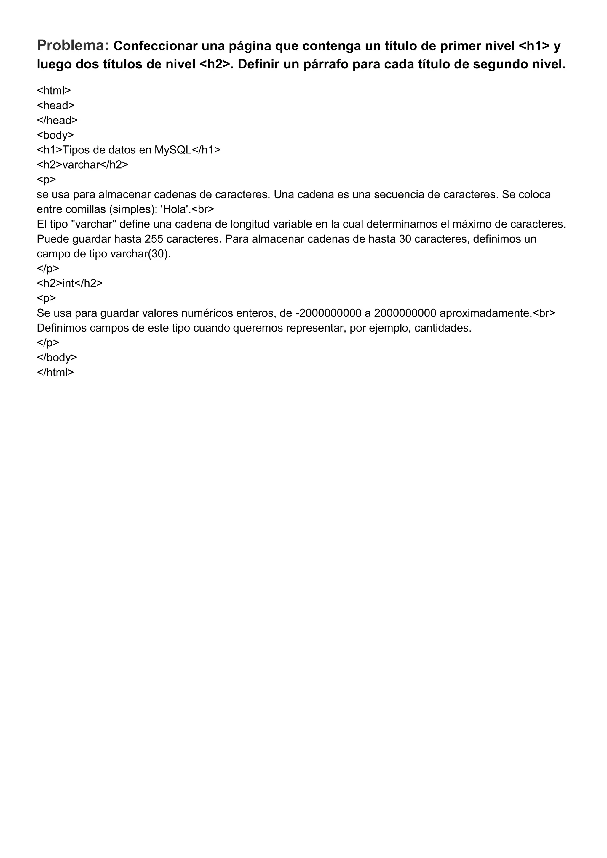 Problema: Confeccionar una página que contenga un título de primer nivel <h1> y
luego dos títulos de nivel <h2>. Definir un párrafo para cada título de segundo nivel.
<html>
<head>
</head>
<body>
<h1>Tipos de datos en MySQL</h1>
<h2>varchar</h2>
<p>
se usa para almacenar cadenas de caracteres. Una cadena es una secuencia de caracteres. Se coloca
entre comillas (simples): 'Hola'.<br>
El tipo "varchar" define una cadena de longitud variable en la cual determinamos el máximo de caracteres.
Puede guardar hasta 255 caracteres. Para almacenar cadenas de hasta 30 caracteres, definimos un
campo de tipo varchar(30).
</p>
<h2>int</h2>
<p>
Se usa para guardar valores numéricos enteros, de -2000000000 a 2000000000 aproximadamente.<br>
Definimos campos de este tipo cuando queremos representar, por ejemplo, cantidades.
</p>
</body>
</html>
 