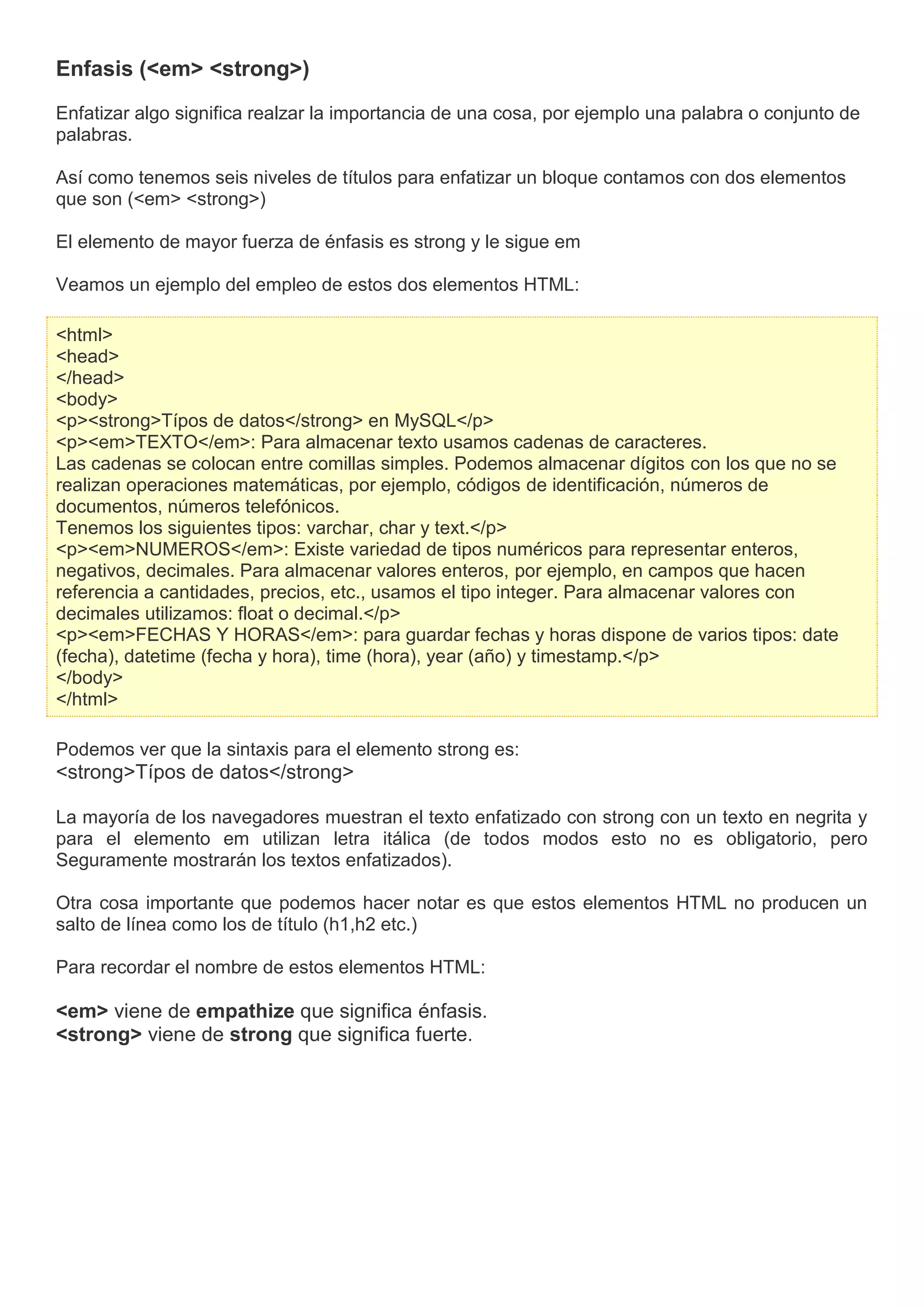 Enfasis (<em> <strong>)
Enfatizar algo significa realzar la importancia de una cosa, por ejemplo una palabra o conjunto de
palabras.
Así como tenemos seis niveles de títulos para enfatizar un bloque contamos con dos elementos
que son (<em> <strong>)
El elemento de mayor fuerza de énfasis es strong y le sigue em
Veamos un ejemplo del empleo de estos dos elementos HTML:
<html>
<head>
</head>
<body>
<p><strong>Típos de datos</strong> en MySQL</p>
<p><em>TEXTO</em>: Para almacenar texto usamos cadenas de caracteres.
Las cadenas se colocan entre comillas simples. Podemos almacenar dígitos con los que no se
realizan operaciones matemáticas, por ejemplo, códigos de identificación, números de
documentos, números telefónicos.
Tenemos los siguientes tipos: varchar, char y text.</p>
<p><em>NUMEROS</em>: Existe variedad de tipos numéricos para representar enteros,
negativos, decimales. Para almacenar valores enteros, por ejemplo, en campos que hacen
referencia a cantidades, precios, etc., usamos el tipo integer. Para almacenar valores con
decimales utilizamos: float o decimal.</p>
<p><em>FECHAS Y HORAS</em>: para guardar fechas y horas dispone de varios tipos: date
(fecha), datetime (fecha y hora), time (hora), year (año) y timestamp.</p>
</body>
</html>
Podemos ver que la sintaxis para el elemento strong es:
<strong>Típos de datos</strong>
La mayoría de los navegadores muestran el texto enfatizado con strong con un texto en negrita y
para el elemento em utilizan letra itálica (de todos modos esto no es obligatorio, pero
Seguramente mostrarán los textos enfatizados).
Otra cosa importante que podemos hacer notar es que estos elementos HTML no producen un
salto de línea como los de título (h1,h2 etc.)
Para recordar el nombre de estos elementos HTML:
<em> viene de empathize que significa énfasis.
<strong> viene de strong que significa fuerte.
 