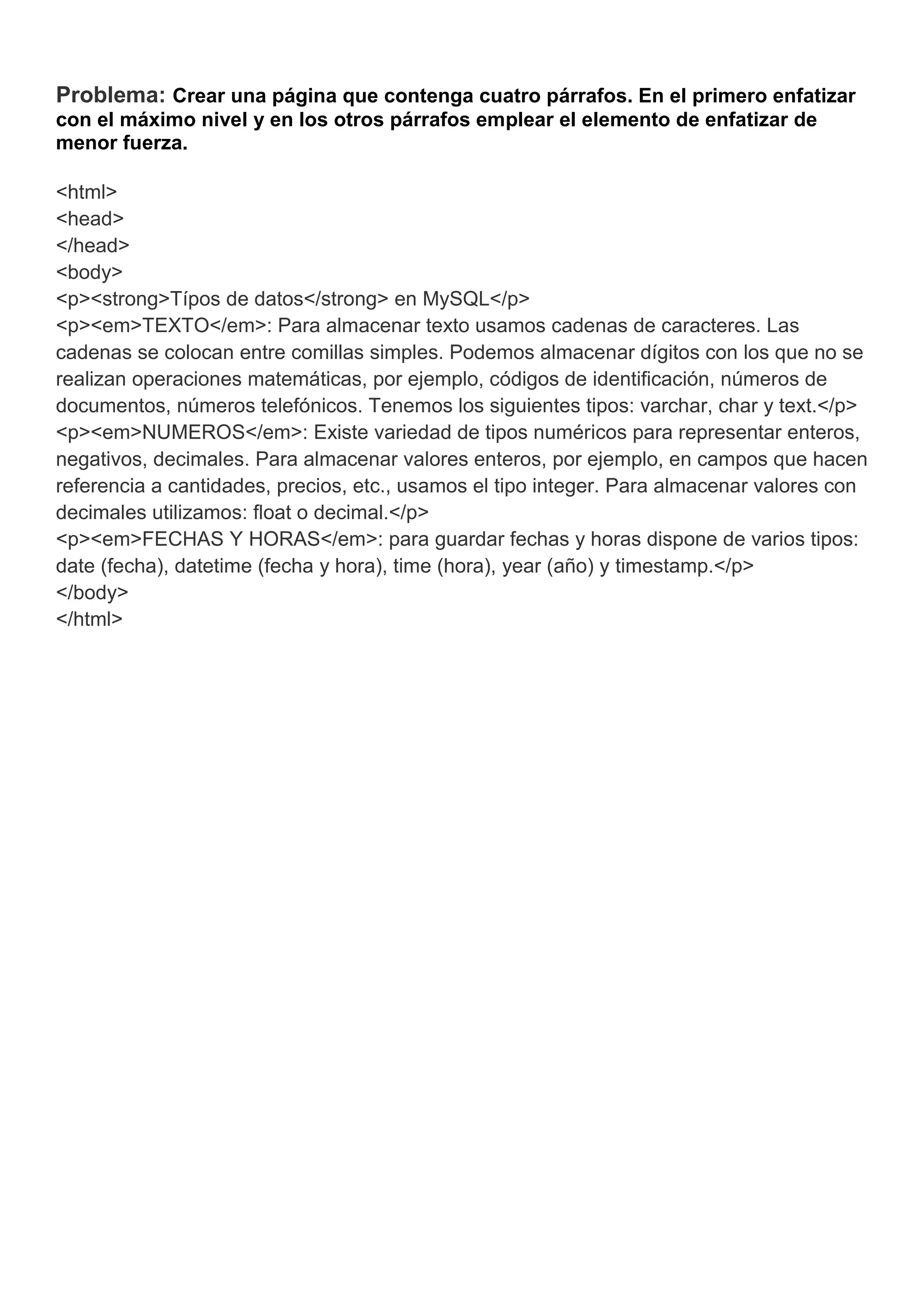 Problema: Crear una página que contenga cuatro párrafos. En el primero enfatizar
con el máximo nivel y en los otros párrafos emplear el elemento de enfatizar de
menor fuerza.
<html>
<head>
</head>
<body>
<p><strong>Típos de datos</strong> en MySQL</p>
<p><em>TEXTO</em>: Para almacenar texto usamos cadenas de caracteres. Las
cadenas se colocan entre comillas simples. Podemos almacenar dígitos con los que no se
realizan operaciones matemáticas, por ejemplo, códigos de identificación, números de
documentos, números telefónicos. Tenemos los siguientes tipos: varchar, char y text.</p>
<p><em>NUMEROS</em>: Existe variedad de tipos numéricos para representar enteros,
negativos, decimales. Para almacenar valores enteros, por ejemplo, en campos que hacen
referencia a cantidades, precios, etc., usamos el tipo integer. Para almacenar valores con
decimales utilizamos: float o decimal.</p>
<p><em>FECHAS Y HORAS</em>: para guardar fechas y horas dispone de varios tipos:
date (fecha), datetime (fecha y hora), time (hora), year (año) y timestamp.</p>
</body>
</html>
 