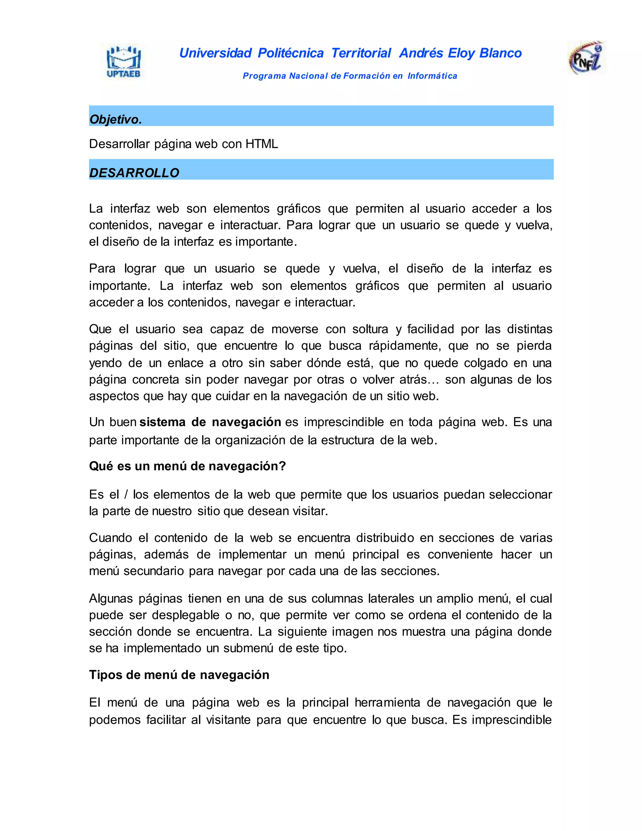Universidad Politécnica Territorial Andrés Eloy Blanco
Programa Nacional de Formación en Informática
La interfaz web son elementos gráficos que permiten al usuario acceder a los
contenidos, navegar e interactuar. Para lograr que un usuario se quede y vuelva,
el diseño de la interfaz es importante.
Para lograr que un usuario se quede y vuelva, el diseño de la interfaz es
importante. La interfaz web son elementos gráficos que permiten al usuario
acceder a los contenidos, navegar e interactuar.
Que el usuario sea capaz de moverse con soltura y facilidad por las distintas
páginas del sitio, que encuentre lo que busca rápidamente, que no se pierda
yendo de un enlace a otro sin saber dónde está, que no quede colgado en una
página concreta sin poder navegar por otras o volver atrás… son algunas de los
aspectos que hay que cuidar en la navegación de un sitio web.
Un buen sistema de navegación es imprescindible en toda página web. Es una
parte importante de la organización de la estructura de la web.
Qué es un menú de navegación?
Es el / los elementos de la web que permite que los usuarios puedan seleccionar
la parte de nuestro sitio que desean visitar.
Cuando el contenido de la web se encuentra distribuido en secciones de varias
páginas, además de implementar un menú principal es conveniente hacer un
menú secundario para navegar por cada una de las secciones.
Algunas páginas tienen en una de sus columnas laterales un amplio menú, el cual
puede ser desplegable o no, que permite ver como se ordena el contenido de la
sección donde se encuentra. La siguiente imagen nos muestra una página donde
se ha implementado un submenú de este tipo.
Tipos de menú de navegación
El menú de una página web es la principal herramienta de navegación que le
podemos facilitar al visitante para que encuentre lo que busca. Es imprescindible
Objetivo.
Desarrollar página web con HTML
DESARROLLO
 