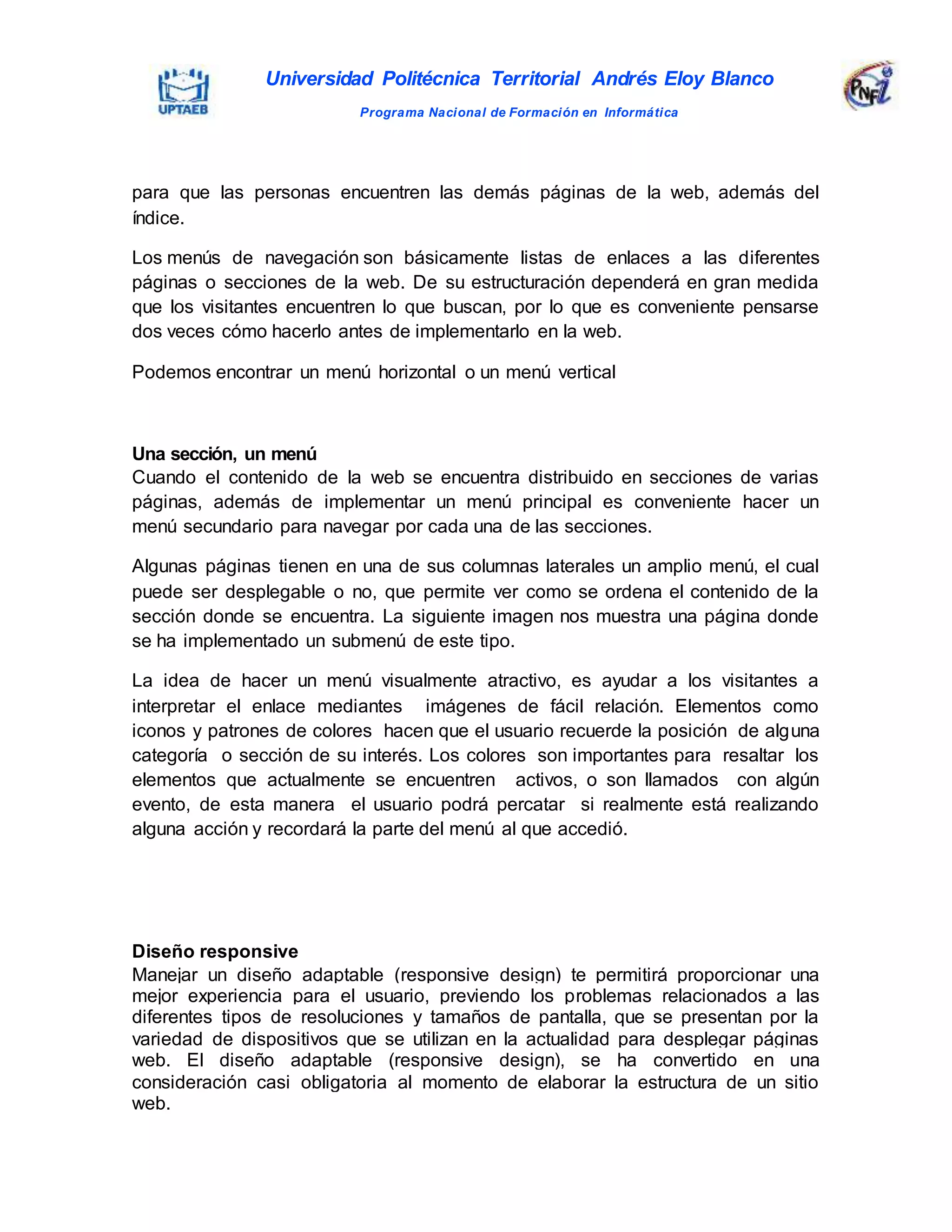 Universidad Politécnica Territorial Andrés Eloy Blanco
Programa Nacional de Formación en Informática
para que las personas encuentren las demás páginas de la web, además del
índice.
Los menús de navegación son básicamente listas de enlaces a las diferentes
páginas o secciones de la web. De su estructuración dependerá en gran medida
que los visitantes encuentren lo que buscan, por lo que es conveniente pensarse
dos veces cómo hacerlo antes de implementarlo en la web.
Podemos encontrar un menú horizontal o un menú vertical
Una sección, un menú
Cuando el contenido de la web se encuentra distribuido en secciones de varias
páginas, además de implementar un menú principal es conveniente hacer un
menú secundario para navegar por cada una de las secciones.
Algunas páginas tienen en una de sus columnas laterales un amplio menú, el cual
puede ser desplegable o no, que permite ver como se ordena el contenido de la
sección donde se encuentra. La siguiente imagen nos muestra una página donde
se ha implementado un submenú de este tipo.
La idea de hacer un menú visualmente atractivo, es ayudar a los visitantes a
interpretar el enlace mediantes imágenes de fácil relación. Elementos como
iconos y patrones de colores hacen que el usuario recuerde la posición de alguna
categoría o sección de su interés. Los colores son importantes para resaltar los
elementos que actualmente se encuentren activos, o son llamados con algún
evento, de esta manera el usuario podrá percatar si realmente está realizando
alguna acción y recordará la parte del menú al que accedió.
Diseño responsive
Manejar un diseño adaptable (responsive design) te permitirá proporcionar una
mejor experiencia para el usuario, previendo los problemas relacionados a las
diferentes tipos de resoluciones y tamaños de pantalla, que se presentan por la
variedad de dispositivos que se utilizan en la actualidad para desplegar páginas
web. El diseño adaptable (responsive design), se ha convertido en una
consideración casi obligatoria al momento de elaborar la estructura de un sitio
web.
 