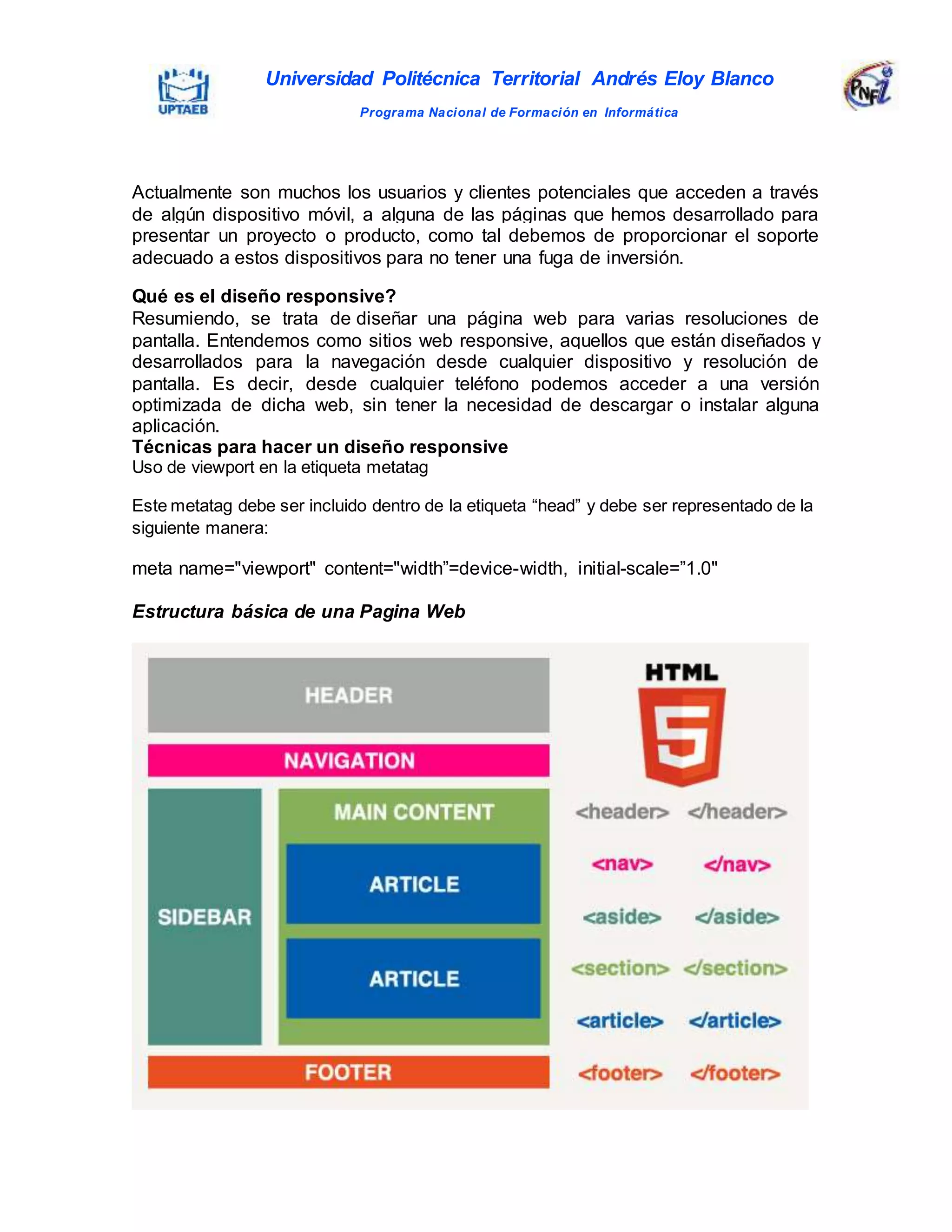 Universidad Politécnica Territorial Andrés Eloy Blanco
Programa Nacional de Formación en Informática
Actualmente son muchos los usuarios y clientes potenciales que acceden a través
de algún dispositivo móvil, a alguna de las páginas que hemos desarrollado para
presentar un proyecto o producto, como tal debemos de proporcionar el soporte
adecuado a estos dispositivos para no tener una fuga de inversión.
Qué es el diseño responsive?
Resumiendo, se trata de diseñar una página web para varias resoluciones de
pantalla. Entendemos como sitios web responsive, aquellos que están diseñados y
desarrollados para la navegación desde cualquier dispositivo y resolución de
pantalla. Es decir, desde cualquier teléfono podemos acceder a una versión
optimizada de dicha web, sin tener la necesidad de descargar o instalar alguna
aplicación.
Técnicas para hacer un diseño responsive
Uso de viewport en la etiqueta metatag
Este metatag debe ser incluido dentro de la etiqueta “head” y debe ser representado de la
siguiente manera:
meta name="viewport" content="width”=device-width, initial-scale=”1.0"
Estructura básica de una Pagina Web
 