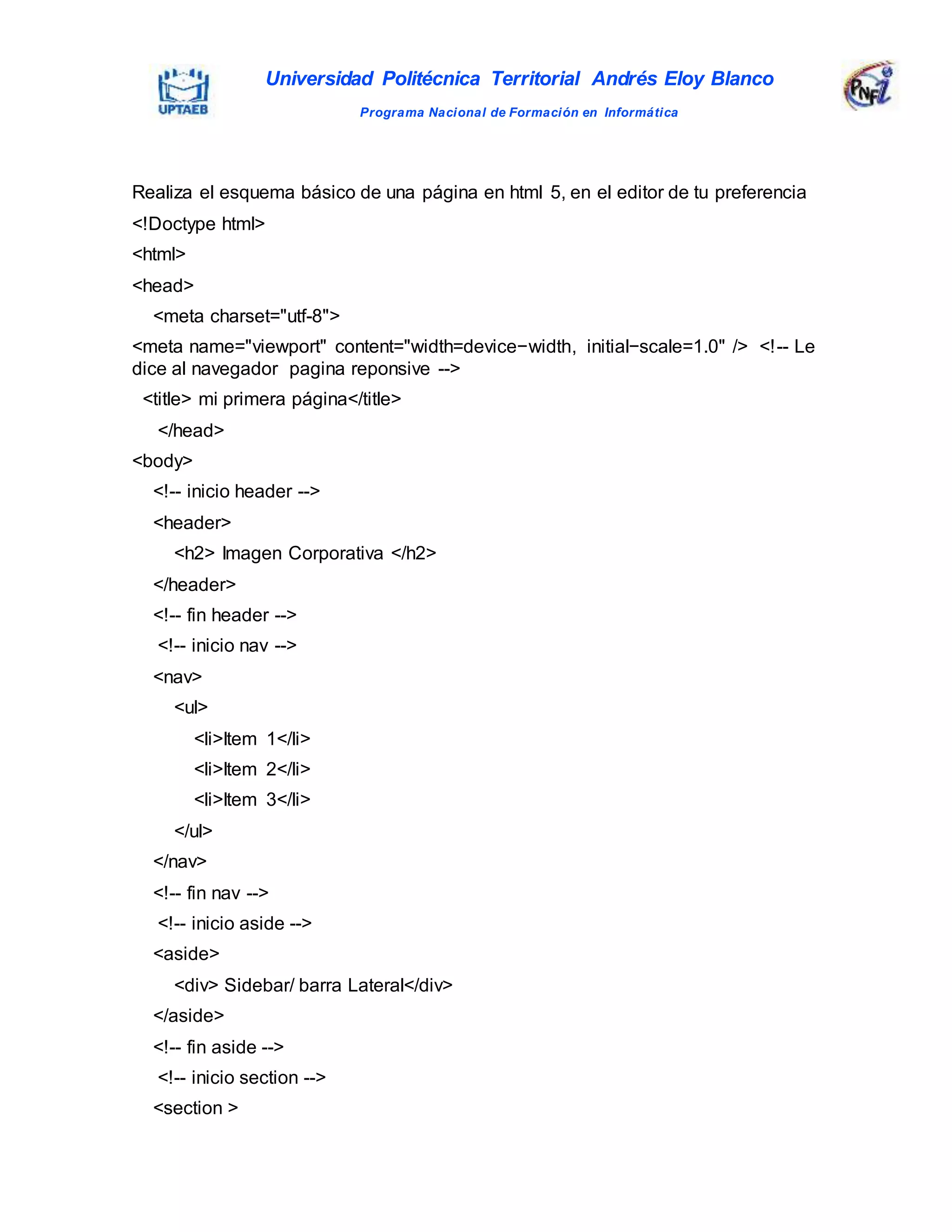 Universidad Politécnica Territorial Andrés Eloy Blanco
Programa Nacional de Formación en Informática
Realiza el esquema básico de una página en html 5, en el editor de tu preferencia
<!Doctype html>
<html>
<head>
<meta charset="utf-8">
<meta name="viewport" content="width=device−width, initial−scale=1.0" /> <!-- Le
dice al navegador pagina reponsive -->
<title> mi primera página</title>
</head>
<body>
<!-- inicio header -->
<header>
<h2> Imagen Corporativa </h2>
</header>
<!-- fin header -->
<!-- inicio nav -->
<nav>
<ul>
<li>Item 1</li>
<li>Item 2</li>
<li>Item 3</li>
</ul>
</nav>
<!-- fin nav -->
<!-- inicio aside -->
<aside>
<div> Sidebar/ barra Lateral</div>
</aside>
<!-- fin aside -->
<!-- inicio section -->
<section >
 