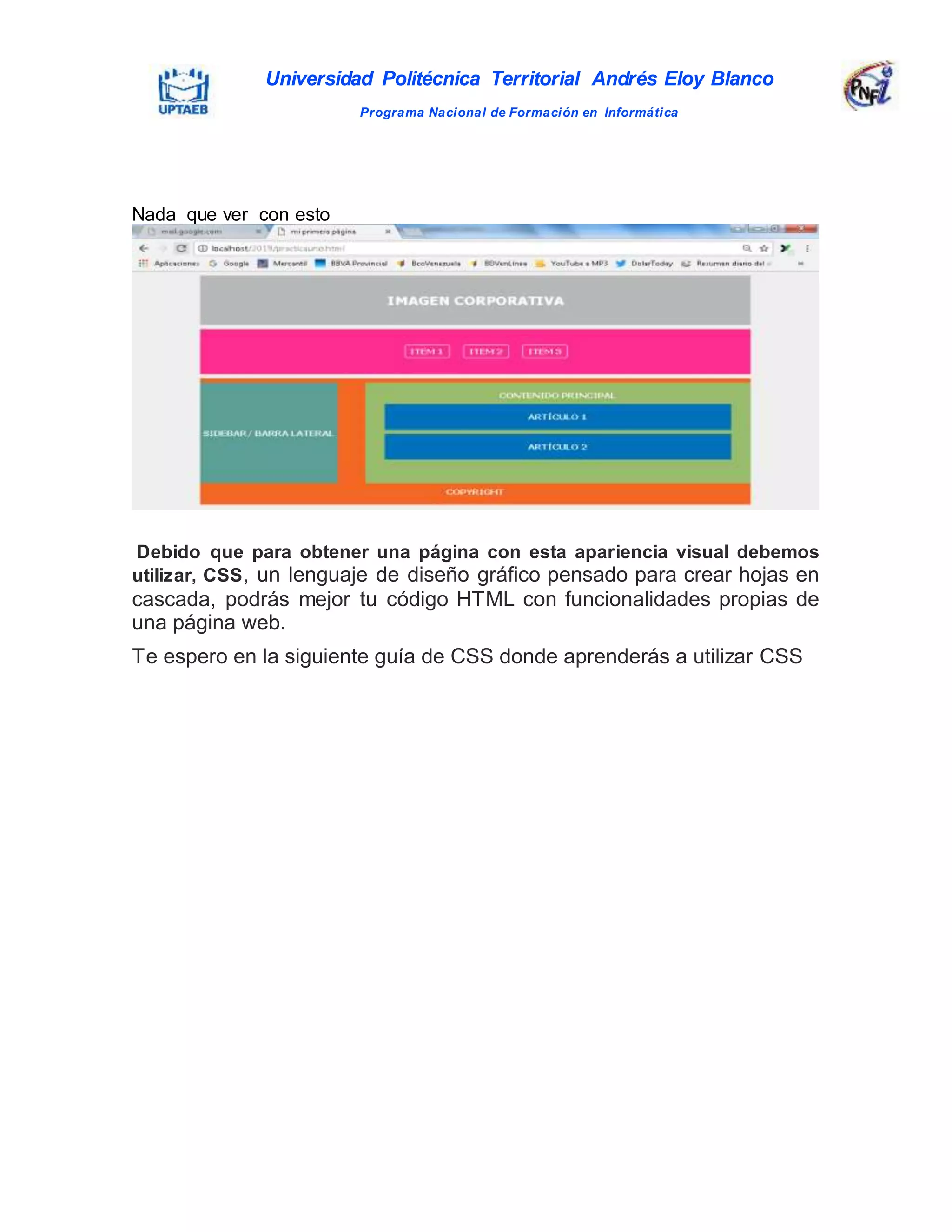 Universidad Politécnica Territorial Andrés Eloy Blanco
Programa Nacional de Formación en Informática
Nada que ver con esto
Debido que para obtener una página con esta apariencia visual debemos
utilizar, CSS, un lenguaje de diseño gráfico pensado para crear hojas en
cascada, podrás mejor tu código HTML con funcionalidades propias de
una página web.
Te espero en la siguiente guía de CSS donde aprenderás a utilizar CSS
 