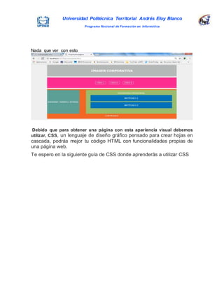 Universidad Politécnica Territorial Andrés Eloy Blanco
Programa Nacional de Formación en Informática
Nada que ver con esto
Debido que para obtener una página con esta apariencia visual debemos
utilizar, CSS, un lenguaje de diseño gráfico pensado para crear hojas en
cascada, podrás mejor tu código HTML con funcionalidades propias de
una página web.
Te espero en la siguiente guía de CSS donde aprenderás a utilizar CSS
 
