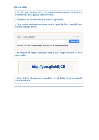 FIRMA HTML
- La URL hay que acortarla, por lo tanto volveremos al buscador y
buscaremos por: google url shortener.
- Entramos en la web que nos aparezca primera.
- Dentro nos saldrá un recuadro donde pegar la dirección URL que
hemos copiado antes.
- Le damos al botón shortener URL y nos proporcionará la web
recortada:
- Este link lo deberemos introducir en el texto html explicado
anteriormente.
 